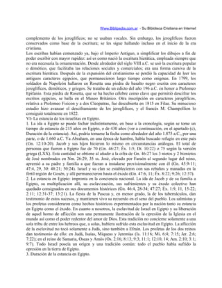 Www.Biblipedia.com.ar - Su Bibloteca Cristiana en Internet
complemento de los jeroglíficos; no se usaban vocales. Sin embargo, los jeroglíficos fueron
conservados como base de la escritura; se les sigue hallando incluso en el inicio de la era
cristiana.
Los escribas habían comenzado ya, bajo el Imperio Antiguo, a simplificar los dibujos a fin de
poder escribir con mayor rapidez: así es como nació la escritura hierática, empleada siempre que
no era necesaria la ornamentación. Desde alrededor del siglo VIII a.C. se usó la escritura popular
o demótico, que facilitaba las relaciones sociales y comerciales; era una forma cursiva de la
escritura hierática. Después de la expansión del cristianismo se perdió la capacidad de leer los
antiguos caracteres egipcios, que permanecieron largo tiempo como enigmas. En 1799, los
soldados de Napoleón hallaron en Rosetta una piedra de basalto negro escrita con caracteres
jeroglíficos, demóticos, y griegos. Se trataba de un edicto del año 196 a.C. en honor a Ptolomeo
Epifanio. Esta piedra de Rosetta, que se ha hecho célebre como clave que permitió descifrar los
escritos egipcios, se halla en el Museo Británico. Otra inscripción en caracteres jeroglíficos,
relativa a Ptolomeo Fisicon y a dos Cleopatras, fue descubierta en 1815 en Filae. Su minucioso
estudio hizo avanzar el desciframiento de los jeroglíficos, y el francés M. Champollion lo
consiguió totalmente en 1822.
VI- La estancia de los israelitas en Egipto.
1. La ida a Egipto se puede fechar indistintamente, en base a la cronología, según se tome un
tiempo de estancia de 215 años en Egipto, o de 430 años (ver a continuación, en el apartado (c),
Duración de la estancia). Así, podría tomarse la fecha como alrededor del año 1.875 a.C., por una
parte, o de 1.660 a.C. Ya Abraham, en una época de hambre, había buscado refugio en este país
(Gn. 12:10-20). Jacob y sus hijos hicieron lo mismo en circunstancias análogas. El total de
personas que fueron a Egipto fue de 70 (Gn. 46:27; Éx. 1:5; Dt. 10:22) o 75 según la versión
griega (LXX). Esta cantidad se obtiene al añadir a la cifra de Gn. 46:27 los 3 nietos y 2 biznietos
de José nombrados en Nm. 26:29, 35 ss. José, elevado por Faraón al segundo lugar del reino,
apremió a su padre y familia a que fueran a instalarse provisionalmente con él (Gn. 45:9-11;
47:4, 29, 30: 48:21; 50:24). Israel y su clan se establecieron con sus rebaños y manadas en la
fértil región de Gosén, y allí permanecieron hasta el éxodo (Gn. 47:6, 11; Éx. 8:22; 9:26; 12:37).
2. La estancia en Egipto: impronta en la conciencia nacional. La ida de Jacob y de su familia a
Egipto, su multiplicación allí, su esclavización, sus sufrimientos y su éxodo colectivo han
quedado consignados en sus documentos históricos (Gn. 46:4, 28-34; 47:27; Éx. 1:9, 11, 15-22;
2:11; 12:31-37; 13:21). La fiesta de la Pascua y, en menor grado, la de los tabernáculos, dan
testimonio de estos sucesos, y mantienen vivo su recuerdo en el seno del pueblo. Los salmistas y
los profetas consideraron como hechos históricos experimentados por la nación tanto su estancia
en Egipto como el éxodo. En cuanto a nosotros, la esclavitud de Israel en Egipto y su liberación
de aquel horno de aflicción son una permanente ilustración de la opresión de la Iglesia en el
mundo así como el poder redentor del amor de Dios. Esta tradición no concierne solamente a una
sola tribu de entre los hebreos que, a solas, hubiera sufrido esta esclavitud en Egipto. La aflicción
de la esclavitud no tocó solamente a Judá, sino también a Efraín. Los profetas de los dos reinos
dan testimonio de ello: en Judá, Isaías, Miqueas y Jeremías (Is. 11:16; Mi. 6:4; 7:15; Jer. 2:6;
7:22); en el reino de Samaria, Oseas y Amós (Os. 2:16; 8:13; 9:3; 11:1; 12:10, 14; Am. 2:10; 3:1;
9:7). Todo Israel poseía un origen y una tradición común: todo el pueblo había sufrido la
opresión en la tierra de Egipto.
3. Duración de la estancia en Egipto.
 