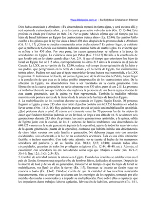Www.Biblipedia.com.ar - Su Bibloteca Cristiana en Internet
Dios había anunciado a Abraham: «Tu descendencia morará en tierra ajena, y será esclava allí, y
será oprimida cuatrocientos años... y en la cuarta generación volverán acá» (Gn. 15:13-16). Esta
profecía es citada por Esteban en Hch. 7:6. Por su parte, Moisés afirma que «el tiempo que los
hijos de Israel habitaron en Egipto fue cuatrocientos treinta años» (Éx. 12:40). En cambio Pablo
escribe a los gálatas que la ley fue dada a Israel 430 años después de la promesa dada a Abraham
(Gá. 3:16, 17) ¿Cómo se pueden comprender estas declaraciones? En primer lugar, es evidente
que la profecía de Génesis usa números redondos cuando habla de cuatro siglos. Es evidente que
se refiere a los 430 años. Por otra parte, las cuatro generaciones se refieren a la época de
servidumbre en Egipto. La evidencia dada por Pablo (Gá. 3:16-17) llevaría a la conclusión de
que Josefo está en lo cierto cuando dice (Ant. 2:9, 1) que el tiempo que estuvieron los hijos de
Israel en Egipto fue de 215 años, correspondiendo los otros 215 años a la estancia en el país de
Canaán. La LXX, en su versión de Éx. 12:40, traduce: «el tiempo de peregrinación de los hijos y
sus padres, que peregrinaron en la tierra de Canaán y en la tierra de Egipto, fue cuatrocientos
treinta años». Pudiera ser aquí que el texto masorético dé una lectura mal transmitida, y la LXX
la genuina. El testimonio de Josefo, así como el gran peso de la afirmación de Pablo, hacen llegar
a la conclusión de que ésta es la única posible interpretación de los cuatrocientos años. De la
aflicción en Egipto, los descendientes iban a ser rescatados en la cuarta generación. Esta
liberación en la cuarta generación no sería coherente con 430 años, pero sí con 215. La promesa
es también coherente con que la liberación implicara la presencia de una buena representación de
esta cuarta generación, con la quinta ya bien representada. También la tradición rabínica
mantenía esta postura acerca de la duración de la estancia de los hijos de Israel en Egipto.
4. La multiplicación de los israelitas durante su estancia en Egipto. Según Éxodo, 70 personas
llegaron a Egipto, y unos 215 años más tarde el pueblo contaba con 603.550 hombres en edad de
llevar armas (Nm. 1:1-2, 46). Hay quien ha puesto en tela de juicio una multiplicación tan rápida.
¿Qué podemos decir a esto? Al contar estrictamente entre las 70 personas las de los nietos de
Jacob que fundaron familias (además de los levitas), se llega a una cifra de 41. Si se admiten seis
generaciones durante 215 años (la primera, las cuatro generaciones oprimidas, y la quinta, salida
de Egipto junto con la cuarta), de los 41 cabezas de familia tendríamos una descendencia de
640.625 varones en la sexta generación (quinta de la opresión), aparte de todos los supervivientes
de la quinta generación (cuarta de la opresión), contando que hubiera habido una descendencia
de cinco hijos varones por cada familia y generación. No debemos juzgar esto con anteojos
occidentales, sino observarlo a la luz de las costumbres orientales. Ésta es una cifra totalmente
factible, e incluso superable. Con todo esto, además, no se cuenta el hecho de los numerosos
servidores del patriarca y de su familia (Gn. 30:43; 32:5; 45:10); estando todos ellos
circuncidados, gozarían de todos los privilegios religiosos (Éx. 12:44, 48-49, etc.). Además, el
casamiento con servidores no era considerado como algo que rebajara a nadie (Gn. 16:1-2;
30:4-9; Nm. 12:1; 1 Cr. 2:34-35).
5. Cambio de actividad durante la estancia en Egipto. Cuando los israelitas se establecieron en el
país de Gosén, formaron una pequeña tribu de hombres libres, dedicados al pastoreo. Después de
la muerte de José y de los de su generación, transcurrió un tiempo en que los hijos de Israel se
multiplicaron, «se llenó de ellos la tierra» (Éx. 1:7). Entonces se levantó un faraón «que no
conocía a José» (Éx. 1:6-8). Dándose cuenta de que la cantidad de los israelitas aumentaba
incesantemente, vino a temer que se aliaran con los enemigos de los egipcios, tomando por ello
medidas destinadas a someterlos y a impedir su multiplicación. Puso sobre ellos a capataces que
les impusieron duros trabajos: labores agrícolas, fabricación de ladrillos, construcción (Éx. 1:11,
 