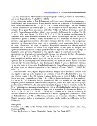 Www.Biblipedia.com.ar - Su Bibloteca Cristiana en Internet
14; 5:6-8). Los israelitas debían además conseguir su propio sustento, al menos en cierta medida,
con la cría de ganado (Éx. 9:4, 6; 10:9, 24:12:38).
6. Los milagros de Moisés al final de la estancia en Egipto. La opresión duró mucho tiempo, y
los últimos 80 años, como mínimo, de esta opresión, incluyeron la orden de la eliminación de los
hijos varones recién nacidos (Éx. 7:7; cp. Éx. 2:2). El clamor de ellos llegó a Dios, que les envió
a Moisés con la misión de liberarles (Éx. 2:23). Le encomendó la misión de llevar a cabo unos
milagros de un poder hasta entonces no oído (Sal. 78:12, 43). Señales destinadas a atraer la
atención. Estas señales acreditaban a Moisés como embajador de Dios ante los israelitas (Éx. 4:8,
9, 30, 31; 6:7) y ante Faraón (Éx. 3:20; 4:21; 7:3-5; 8:22, 23). Se trató de manifestaciones de
autoridad, no de meros fenómenos naturales. Cada uno de estos milagros tenía un fin preciso,
demostrando que no se trataba de fuerzas desencadenadas de la naturaleza. Por mucho que las 9
primeras plagas pudieran asimilarse a fenómenos naturales, Dios las controló y las usó para sus
designios. Las plagas aparecieron en un cortejo consecutivo; existe una relación lógica, pero no
de causa y efecto, entre cada plaga y la siguiente. Son graduales y demuestran a Faraón, desde el
comienzo, que la autoridad de Moisés es de origen divino. Por otra parte, no infligen a los
egipcios sufrimientos inútiles. Después que Faraón rehúsa dejar salir a los hebreos, las plagas se
hacen más y más gravosas, obligándole al fin a capitular a pesar de su corazón endurecido.
(a) Además, una diferencia sobrenatural quedó marcada entre el pueblo de Dios y los egipcios
(Éx. 8:22, 23; 9:4, 25, 26; 10:22, 23; 11:5-7; y cp. Éx. 9:11; 10:6).
(b) Una epidemia hubiera podido dejar sin vida, en una sola noche, a una gran cantidad de
egipcios, pero la décima plaga actuó metódicamente y no puede en manera alguna explicarse
como un mero fenómeno natural. Se trató de una acción directa de Dios, no de muertes fortuitas,
ya que sólo murió el primogénito de cada familia egipcia. Estas señales prodigiosas constituyen
el primer grupo de milagros registrados en las Escrituras. (Véanse ÉXODO, PLAGAS DE
EGIPTO).
7. Relaciones entre Israel y Egipto después del éxodo. Después de un período de silencio, en el
que Egipto no aparece en las páginas de las Escrituras (véase HICSOS), Salomón se casa con
una princesa egipcia (1 R. 3:1). Durante el reinado de Roboam, el reino de Judá y el de Israel
fueron vencidos y despojados por Sisac (1 R. 14:24-26), hecho confirmado por la arqueología.
Las cartas de Tell el-Amarna, aunque generalmente han sido situadas en una época muy
temprana, parecen pertenecer, en base a estudios rigurosos, dentro de la época de Josafat y reyes
posteriores (ver AMARNA). En estas cartas se solicita el apoyo de Faraón contra las bandas de
Siria y otras naciones, que devastaban el país. Al ceñirse sobre Judá el peligro de las invasiones,
los profetas exhortaron repetidamente a Israel que se abstuviera de alianzas con Egipto (Is.
30:1-3, 7; 31:1-3; Jer. 2:18; Ez. 17:17; 29:2-3, 6-7). Después de la caída de Jerusalén y el
asesinato de Gedalías, Jeremías fue llevado muy a su pesar a Egipto por los que temían la cólera
de Nabucodonosor (Jer. 42-43). Más tarde, después de las conquistas y muerte de Alejandro
Magno, numerosos judíos se establecieron en Egipto, siendo tratados favorablemente por los
Ptolomeos.
Bibliografía:
Courville, D. A.: «The Exodus Problem and its Ramifications» (Challenge Books, Loma Linda,
California, 1971);
Velikovsky, I.: «Ages in Chaos» (Doubleday, Garden City, New York, 1952).
 