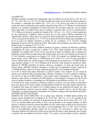 Www.Biblipedia.com.ar - Su Bibloteca Cristiana en Internet
(a) EJÉRCITO.
Soldados reunidos en tropas bien organizadas, bajo las órdenes de un jefe (Gn. 21:22; Jue. 4:2;
Éx. 7:4; 12:41; Nm. 2:3; 1 R. 2:5). Se debe recordar que Israel era la hueste de Jehová, puestos a
Sus órdenes, y peleando Sus batallas (Éx. 12:41; Jos. 5:14). Parece que todos los de más de
veinte años eran considerados como capaces de portar armas (Nm. 1:3). Durante la marcha por el
desierto y la conquista acampaban en cuatro divisiones de tres tribus cada una, con un capitán
sobre cada tribu. Las subdivisiones eran en millares y centenas (Nm. 31:14) y en familias (Jos.
7:17). Había convocatorias a golpe de trompeta (Nm. 10:9; cp. 1 Co. 14:8), y toda la apariencia
de una organización cuidadosa. Hasta la época de los reyes parece haberse mantenido esta
organización natural o tribal, pero en la época de Saúl encontramos una guardia personal (1 S.
13:2), y un general del ejército (1 S. 17:55). En la época de David los héroes que se hallaban con
él en la cueva de Adulam formaron el núcleo de sus «valientes» (2 S. 23:8-39). Estaban
dedicados al servicio del rey puesto por Dios. Más tarde, David organizó una milicia de 24.000
hombres bajo 12 capitanes (1 Cr. 27:1-15).
La graduación general iba desde soldados, hombres de guerra, «criados» de Salomón, capitanes,
comandantes de carros, y gentes de a caballo (1 R. 9:22). Puede señalarse que, al haber sido
prohibidos los caballos (Dt. 17:16), no fue sino hasta la época de Salomón que se organizó la
caballería, aunque David se había reservado caballos para cien carros del despojo de los sirios (2
S. 8:4). Salomón, comerciando con Egipto (1 R. 10:28, 29) aumentó su cantidad hasta que la
fuerza llegó a ser de 1.400 carros y 12.000 jinetes (1 R. 10:26; 2 Cr. 1:14). Al estar sometidos a
servicio militar todos los varones capaces, David disponía de un ejército de 1.570.000 hombres
«que sacaban espada» (1 Cr. 21:5). Después de la división, Judá, durante el reinado de Abías,
disponía de 400.000 «hombres de guerra, valerosos, escogidos», en tanto que Israel tenía, al
mismo tiempo, 800.000 «hombres escogidos»; Josafat, que se engrandeció mucho, disponía de
1.160.000 hombres, aparte de los que estaban de guarnición en las ciudades fortificadas.
En el NT se hacen unas pocas referencias al ejército romano. Una «legión» era un cuerpo de
ejército que contenía todas las graduaciones. Durante el imperio, no era, en números redondos,
una fuerza de más de 6.000 hombres. Cada legión tenía, teóricamente, 10 cohortes de 600
hombres; cada cohorte, 3 manípulos de 200 hombres; y cada manípulo 2 centurias de 100. De ahí
viene el nombre centurión o comandante de 100 hombres como hallamos en Hch. 10:1, 22, etc.
El cuartel de las tropas romanas en Palestina estaba en Cesarea, con una cohorte en Jerusalén;
pero en la época de la fiesta, cuando el temperamento rebelde de los judíos podía manifestarse,
se hallaban más tropas de refuerzo en la ciudad, aunque sin sus emblemas del águila, etc., que
eran especialmente ofensivos para los judíos. Aunque los romanos eran la vara de Dios para
castigarlos, no estaban dispuestos a humillarse ni a recibir el castigo como proveniente del Señor.
(b) EJÉRCITO DE LOS CIELOS
(JEHOVÁ DE LOS EJÉRCITOS). En un plano muy diferente, la Biblia habla también del
ejército celeste formado por los ángeles (1 R. 22:19; Sal. 148:2; Lc. 2:13). El conjunto de las
estrellas lleva también en ocasiones la denominación de ejército de los cielos (Dt. 4:19; 2 R.
23:5). Los semitas daban este nombre al cielo, a sus potencias y a los cuerpos celestes; en tanto
que por el término de ejército terreno denotaban la tierra, todo lo que se halla en las fuerzas de la
naturaleza: vientos, rayos, calor, frío, fieras y cosas inanimadas (Gn. 2:1; Sal. 33:6). El mismo
Dios es frecuentemente llamado Jehová de los ejércitos. En ocasiones se afirma que esta
expresión significa que Jehová es el Dios de los ejércitos de Israel; y para demostrar este extremo
se pueden citar las palabras de David a Goliat: «Tú vienes a mí con espada y lanza y jabalina;
 