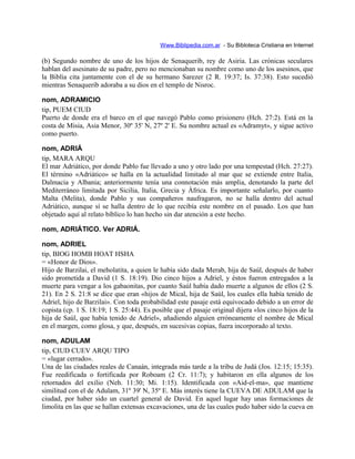 Www.Biblipedia.com.ar - Su Bibloteca Cristiana en Internet
(b) Segundo nombre de uno de los hijos de Senaquerib, rey de Asiria. Las crónicas seculares
hablan del asesinato de su padre, pero no mencionaban su nombre como uno de los asesinos, que
la Biblia cita juntamente con el de su hermano Sarezer (2 R. 19:37; Is. 37:38). Esto sucedió
mientras Senaquerib adoraba a su dios en el templo de Nisroc.
nom, ADRAMICIO
tip, PUEM CIUD
Puerto de donde era el barco en el que navegó Pablo como prisionero (Hch. 27:2). Está en la
costa de Misia, Asia Menor, 30º 35' N, 27º 2' E. Su nombre actual es «Adramyt», y sigue activo
como puerto.
nom, ADRIÁ
tip, MARA ARQU
El mar Adriático, por donde Pablo fue llevado a uno y otro lado por una tempestad (Hch. 27:27).
El término «Adriático» se halla en la actualidad limitado al mar que se extiende entre Italia,
Dalmacia y Albania; anteriormente tenía una connotación más amplia, denotando la parte del
Mediterráneo limitada por Sicilia, Italia, Grecia y África. Es importante señalarlo, por cuanto
Malta (Melita), donde Pablo y sus compañeros naufragaron, no se halla dentro del actual
Adriático, aunque sí se halla dentro de lo que recibía este nombre en el pasado. Los que han
objetado aquí al relato bíblico lo han hecho sin dar atención a este hecho.
nom, ADRIÁTICO. Ver ADRIÁ.
nom, ADRIEL
tip, BIOG HOMB HOAT HSHA
= «Honor de Dios».
Hijo de Barzilai, el meholatita, a quien le había sido dada Merab, hija de Saúl, después de haber
sido prometida a David (1 S. 18:19). Dio cinco hijos a Adriel, y éstos fueron entregados a la
muerte para vengar a los gabaonitas, por cuanto Saúl había dado muerte a algunos de ellos (2 S.
21). En 2 S. 21:8 se dice que eran «hijos de Mical, hija de Saúl, los cuales ella había tenido de
Adriel, hijo de Barzilai». Con toda probabilidad este pasaje está equivocado debido a un error de
copista (cp. 1 S. 18:19; 1 S. 25:44). Es posible que el pasaje original dijera «los cinco hijos de la
hija de Saúl, que había tenido de Adriel», añadiendo alguien erróneamente el nombre de Mical
en el margen, como glosa, y que, después, en sucesivas copias, fuera incorporado al texto.
nom, ADULAM
tip, CIUD CUEV ARQU TIPO
= «lugar cerrado».
Una de las ciudades reales de Canaán, integrada más tarde a la tribu de Judá (Jos. 12:15; 15:35).
Fue reedificada o fortificada por Roboam (2 Cr. 11:7); y habitaron en ella algunos de los
retornados del exilio (Neh. 11:30; Mi. 1:15). Identificada con «Aid-el-ma», que mantiene
similitud con el de Adulam, 31º 39' N, 35º E. Más interés tiene la CUEVA DE ADULAM que la
ciudad, por haber sido un cuartel general de David. En aquel lugar hay unas formaciones de
limolita en las que se hallan extensas excavaciones, una de las cuales pudo haber sido la cueva en
 