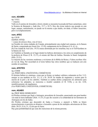 Www.Biblipedia.com.ar - Su Bibloteca Cristiana en Internet
nom, ADUMÍN
tip, VALL
= «rojura».
Valle en el camino de Jerusalén a Jericó, donde se encuentra la posada del buen samaritano, entre
la frontera de Benjamín y Judá (Jos. 15:7 y 18:7). Hoy día existe todavía una posada en este
lugar, aunque, naturalmente, no puede ser la misma a que aludía, sin duda, el Señor Jesucristo,
pero sí el emplazamiento.
nom, AFEC
tip, CIUD
(también AFEQ)
= «cauce de arroyo» (hoy, «ras el-'en»).
(a) Nombre de varias ciudades de Canaán, principalmente una ciudad real cananea, en la llanura
de Sarón, conquistada por Josué (Jos. 12:18), campamento de los filisteos (1 S. 4:1 s).
(b) Una ciudad de Aser (Jos. 19:31) nunca dominada por los israelitas, hoy es el Tell Kurdane en
la llanura de Aco.
(c) También se llamaba así al lugar donde los hebreos derrotaron a los sirios en cumplimiento de
la profecía de Eliseo (2 R. 13:17), al oriente del Mar de Galilea. Herodes la llamó Antipátride
(Hch. 23:31).
La mayoría de las versiones modernas y revisiones de la Biblia de Reina y Valera escriben Afec
en vez de Afeq. Por oscuridad en el texto hebreo hay otros nombres que se traducen con este
nombre al castellano.
nom, AFEITES
tip, COSM
ver, PERFUMES, UNGÜENTOS, COSMÉTICOS
El término hebreo es «tamruq», cosas que se frotan, se traduce «afeites» solamente en Est. 3:12,
aunque se usa también en Est. 3:2, 9, y Pr. 20:30. Se trataba de ungüentos y aceites para la
unción de la piel y de los cabellos. También se usaban afeites compuestos de antimonio para
colorearse los párpados; se menciona a Jezabel usándolo (2 R. 9:30), y en Jer. 4:30,
metafóricamente, de engalanarse.
(Ver PERFUMES, UNGÜENTOS, COSMÉTICOS)
nom, AGABO
tip, PROF BIOG HOMB HONT
(a) Profeta cristiano que llegó a Antioquia, procedente de Jerusalén, anunciando una gran hambre
«en toda la tierra habitada» (Hch. 11:27), lo que dio ocasión a la solidaridad de los hermanos de
Antioquía con los de Judea.
(b) Profeta cristiano que descendió de Judea a Cesarea, y anunció a Pablo su futuro
encarcelamiento si persistía en dirigirse a Jerusalén a pesar de las múltiples advertencias de Dios
(Hch. 20:23; 21:4; 11, 12) de que no fuera.
Hay gran probabilidad de que sean dos menciones de la misma persona.
 