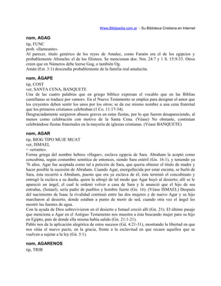 Www.Biblipedia.com.ar - Su Bibloteca Cristiana en Internet
nom, AGAG
tip, FUNC
prob. «llameante».
Al parecer, título genérico de los reyes de Amalec, como Faraón era el de los egipcios y
probablemente Abimelec el de los filisteos. Se mencionan dos: Nm. 24:7 y 1 S. 15:9-33. Otros
creen que en Números debe leerse Gog, o también Og.
Amán (Est. 3:1) descendía probablemente de la familia real amalecita.
nom, ÁGAPE
tip, COST
ver, SANTA CENA, BANQUETE
Una de las cuatro palabras que en griego bíblico expresan el vocablo que en las Biblias
castellanas se traduce por «amor». En el Nuevo Testamento se emplea para designar el amor que
los creyentes deben sentir los unos por los otros; se da ese mismo nombre a una cena fraternal
que los primeros cristianos celebraban (1 Co. 11:17-34).
Desgraciadamente surgieron abusos graves en estas fiestas, por lo que fueron desapareciendo, al
menos como celebración con motivo de la Santa Cena. (Véase) No obstante, continúan
celebrándose fiestas fraternales en la mayoría de iglesias cristianas. (Véase BANQUETE)
nom, AGAR
tip, BIOG TIPO MUJE MUAT
ver, ISMAEL
= «errante».
Forma griega del nombre hebreo «Hagar», esclava egipcia de Sara. Abraham la aceptó como
concubina, según costumbre semítica de entonces, siendo Sara estéril (Gn. 16:1), y teniendo ya
76 años. Agar fue aceptada como tal a petición de Sara, que quería obtener el título de madre y
hacer posible la sucesión de Abraham. Cuando Agar, enorgullecida por estar encinta, se burló de
Sara, ésta recurrió a Abraham, puesto que era ya esclava de él; éste terminó el concubinato y
entregó la esclava a su dueña, quien la ultrajó de tal modo que Agar huyó al desierto; allí se le
apareció un ángel, el cual le ordenó volver a casa de Sara y le anunció que el hijo de sus
entrañas, (Ismael), sería padre de pueblos y hombre fuerte (Gn. 16). (Véase ISMAEL) Después
del nacimiento de Isaac la rivalidad continuó entre las dos mujeres y de nuevo Agar y su hijo
marcharon al desierto, donde estaban a punto de morir de sed, cuando otra vez el ángel les
mostró las fuentes de agua.
Con la ayuda de Dios sobrevivieron en el desierto e Ismael creció allí (Gn. 21). El último pasaje
que menciona a Agar en el Antiguo Testamento nos muestra a ésta buscando mujer para su hijo
en Egipto, país de donde ella misma había salido (Gn. 21:1-21).
Pablo nos da la aplicación alegórica de estos sucesos (Gá. 4:21-31), mostrando la libertad en que
nos sitúa el nuevo pacto, en la gracia, frente a la esclavitud en que recaen aquellos que se
vuelven a sujetar a la ley (Gá. 5:1).
nom, AGARENOS
tip, TRIB
 