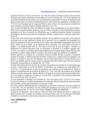 Www.Biblipedia.com.ar - Su Bibloteca Cristiana en Internet
la gloria de Jehová en forma de nube (Éx. 16:1-10). Por orden de Moisés conservó una urna llena
del maná, que colocó juntamente con las tablas de la Ley en el arca (Éx. 16:33-34). Defensor de
su hermano también con la oración, nos lo encontramos sosteniendo los brazos de Moisés en alto
hasta la puesta del sol, durante la batalla librada por Josué contra los amalecitas en Refidim (Éx.
17:8-13). En el banquete que el suegro de Moisés, Jetro, ofrece a los ancianos para estrechar los
lazos familiares con Israel aparece también Aarón (Éx. 18:1-12).
Tuvo el raro privilegio de subir con Moisés al monte Sinaí, acompañado de sus hijos Nadab y
Abiú y de los setenta ancianos de Israel, y de ver a Dios sin perder la vida, recibiendo el encargo,
juntamente con Hur, de resolver las dificultades que se pudiesen presentar durante la ausencia
del dirigente de Israel, que había de prolongarse durante cuarenta días y cuarenta noches (Éx.
24:9-18).
Aarón cedió ante las presiones del pueblo, temeroso de que Moisés no regresara, e hizo fabricar
un becerro de oro que marchase al frente de la caravana. Con la esperanza de disuadirlos, les
pidió los pendientes de oro que llevaban en las orejas, pero habiéndose desprendido todos de las
joyas, Aarón las hizo fundir, en un simulacro muy semejante a los que habían conocido en
Egipto, y el pueblo gritaba ante él: «He aquí tu Dios que te sacó de Egipto», mientras, se
prepararon los enseres necesarios para un holocausto y sacrificio a la mañana siguiente (Éx.
32:1-6). Los cantos y las danzas fueron interrumpidos por la llegada imprevista de Moisés, que,
montando en cólera, redujo el ídolo a cenizas y las arrojó al agua, que bebieron los culpables.
Moisés reprochó la conducta de su hermano Aarón por haber llevado al pueblo a semejante
ocasión de pecado, y hubiese perecido él mismo víctima de la venganza de los sacerdotes, que
pasaron a cuchillo a unos tres mil hombres, de no haber intervenido el mismo Moisés en su
favor. Las palabras que dio como excusa de semejante proceder indican que obró por coacción
del pueblo, enceguecido en su rebeldía (Éx. 32:17-29).
El relato de la promoción de Aarón y de sus hijos al sacerdocio da una idea de la importancia que
el culto a Jehová tenía en la ley de Moisés. Se describen sus vestiduras con todo detalle (Éx.
39:1-31), y el ceremonial de su toma de posesión, que culminó con la bendición de Aarón al
pueblo y la manifestación de la gloria de Jehová (Lv. 8-9). Una falta de confianza en la Palabra
de Dios en Cades atrajo sobre Aarón y Moisés el castigo de no entrar en la tierra prometida (Nm.
20:1-13). Murió a la edad de 123 años en el monte Hor, y el pueblo le lloró durante treinta días
(Nm. 20:22-29; Dt. 10:6; 32:50-51).
La casa sacerdotal se designa con el nombre de «Casa de Aarón» (Sal. 115:10-12). Su carácter
careció de la firmeza y las dotes de dirigente de su hermano Moisés, habiendo pecado juntamente
con el pueblo, aunque supo humillarse y reconocer su falta.
Dios usa a quienes, habiendo pecado, se arrepiente y reconocen sus errores. Su vara se guardó en
el arca (He. 9:4). Su sacerdocio es una sombra del Sacerdocio de Cristo, que no termina, es
eterno y perfecto (He. 5:1-10; 7:11-19). (Véase ÉXODO, SUMO SACERDOTE.)
A pesar de sus flaquezas, fue un tipo de Cristo por haber sido llamado por Dios, y ungido; por
haber llevado sobre su pecho los nombres de las doce tribus y por ser el intercesor del pueblo
entrando en el santuario con la sangre expiatoria en el día de la expiación (He. 6:20).
nom, AARONITAS
tip, TRIB
 