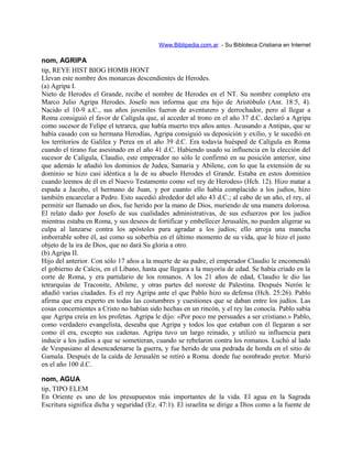 Www.Biblipedia.com.ar - Su Bibloteca Cristiana en Internet
nom, AGRIPA
tip, REYE HIST BIOG HOMB HONT
Llevan este nombre dos monarcas descendientes de Herodes.
(a) Agripa I.
Nieto de Herodes el Grande, recibe el nombre de Herodes en el NT. Su nombre completo era
Marco Julio Agripa Herodes. Josefo nos informa que era hijo de Aristóbulo (Ant. 18:5, 4).
Nacido el 10-9 a.C., sus años juveniles fueron de aventurero y derrochador, pero al llegar a
Roma consiguió el favor de Calígula que, al acceder al trono en el año 37 d.C. declaró a Agripa
como sucesor de Felipe el tetrarca, que había muerto tres años antes. Acusando a Antipas, que se
había casado con su hermana Herodías, Agripa consiguió su deposición y exilio, y le sucedió en
los territorios de Galilea y Perea en el año 39 d.C. Era todavía huésped de Calígula en Roma
cuando el tirano fue asesinado en el año 41 d.C. Habiendo usado su influencia en la elección del
sucesor de Calígula, Claudio, este emperador no sólo le confirmó en su posición anterior, sino
que además le añadió los dominios de Judea, Samaria y Abilene, con lo que la extensión de su
dominio se hizo casi idéntica a la de su abuelo Herodes el Grande. Estaba en estos dominios
cuando leemos de él en el Nuevo Testamento como «el rey de Herodes» (Hch. 12). Hizo matar a
espada a Jacobo, el hermano de Juan, y por cuanto ello había complacido a los judíos, hizo
también encarcelar a Pedro. Esto sucedió alrededor del año 43 d.C.; al cabo de un año, el rey, al
permitir ser llamado un dios, fue herido por la mano de Dios, muriendo de una manera dolorosa.
El relato dado por Josefo de sus cualidades administrativas, de sus esfuerzos por los judíos
mientras estaba en Roma, y sus deseos de fortificar y embellecer Jerusalén, no pueden aligerar su
culpa al lanzarse contra los apóstoles para agradar a los judíos; ello arroja una mancha
imborrable sobre él, así como su soberbia en el último momento de su vida, que le hizo el justo
objeto de la ira de Dios, que no dará Su gloria a otro.
(b) Agripa II.
Hijo del anterior. Con sólo 17 años a la muerte de su padre, el emperador Claudio le encomendó
el gobierno de Calcis, en el Líbano, hasta que llegara a la mayoría de edad. Se había criado en la
corte de Roma, y era partidario de los romanos. A los 21 años de edad, Claudio le dio las
tetrarquías de Traconite, Abilene, y otras partes del noreste de Palestina. Después Nerón le
añadió varias ciudades. Es el rey Agripa ante el que Pablo hizo su defensa (Hch. 25:26). Pablo
afirma que era experto en todas las costumbres y cuestiones que se daban entre los judíos. Las
cosas concernientes a Cristo no habían sido hechas en un rincón, y el rey las conocía. Pablo sabía
que Agripa creía en los profetas. Agripa le dijo: «Por poco me persuades a ser cristiano.» Pablo,
como verdadero evangelista, deseaba que Agripa y todos los que estaban con él llegaran a ser
como él era, excepto sus cadenas. Agripa tuvo un largo reinado, y utilizó su influencia para
inducir a los judíos a que se sometieran, cuando se rebelaron contra los romanos. Luchó al lado
de Vespasiano al desencadenarse la guerra, y fue herido de una pedrada de honda en el sitio de
Gamala. Después de la caída de Jerusalén se retiró a Roma. donde fue nombrado pretor. Murió
en el año 100 d.C.
nom, AGUA
tip, TIPO ELEM
En Oriente es uno de los presupuestos más importantes de la vida. El agua en la Sagrada
Escritura significa dicha y seguridad (Ez. 47:1). El israelita se dirige a Dios como a la fuente de
 