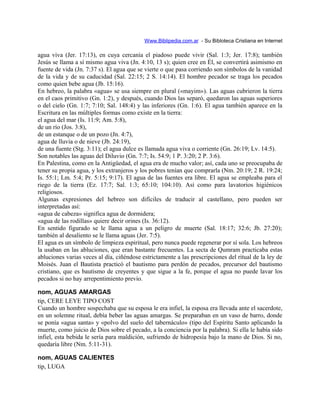 Www.Biblipedia.com.ar - Su Bibloteca Cristiana en Internet
agua viva (Jer. 17:13), en cuya cercanía el piadoso puede vivir (Sal. 1:3; Jer. 17:8); también
Jesús se llama a sí mismo agua viva (Jn. 4:10, 13 s); quien cree en Él, se convertirá asimismo en
fuente de vida (Jn. 7:37 s). El agua que se vierte o que pasa corriendo son símbolos de la vanidad
de la vida y de su caducidad (Sal. 22:15; 2 S. 14:14). El hombre pecador se traga los pecados
como quien bebe agua (Jb. 15:16).
En hebreo, la palabra «agua» se usa siempre en plural («mayim»). Las aguas cubrieron la tierra
en el caos primitivo (Gn. 1:2), y después, cuando Dios las separó, quedaron las aguas superiores
o del cielo (Gn. 1:7; 7:10; Sal. 148:4) y las inferiores (Gn. 1:6). El agua también aparece en la
Escritura en las múltiples formas como existe en la tierra:
el agua del mar (Is. 11:9; Am. 5:8),
de un río (Jos. 3:8),
de un estanque o de un pozo (Jn. 4:7),
agua de lluvia o de nieve (Jb. 24:19),
de una fuente (Stg. 3:11); el agua dulce es llamada agua viva o corriente (Gn. 26:19; Lv. 14:5).
Son notables las aguas del Diluvio (Gn. 7:7; Is. 54:9; 1 P. 3:20; 2 P. 3:6).
En Palestina, como en la Antigüedad, el agua era de mucho valor; así, cada uno se preocupaba de
tener su propia agua, y los extranjeros y los pobres tenían que comprarla (Nm. 20:19; 2 R. 19:24;
Is. 55:1; Lm. 5:4; Pr. 5:15; 9:17). El agua de las fuentes era libre. El agua se empleaba para el
riego de la tierra (Ez. 17:7; Sal. 1:3; 65:10; 104:10). Así como para lavatorios higiénicos
religiosos.
Algunas expresiones del hebreo son difíciles de traducir al castellano, pero pueden ser
interpretadas así:
«agua de cabeza» significa agua de dormidera;
«agua de las rodillas» quiere decir orines (Is. 36:12).
En sentido figurado se le llama agua a un peligro de muerte (Sal. 18:17; 32:6; Jb. 27:20);
también al desaliento se le llama aguas (Jer. 7:5).
El agua es un símbolo de limpieza espiritual, pero nunca puede regenerar por sí sola. Los hebreos
la usaban en las abluciones, que eran bastante frecuentes. La secta de Qumram practicaba estas
abluciones varias veces al día, ciñéndose estrictamente a las prescripciones del ritual de la ley de
Moisés. Juan el Bautista practicó el bautismo para perdón de pecados, precursor del bautismo
cristiano, que es bautismo de creyentes y que sigue a la fe, porque el agua no puede lavar los
pecados si no hay arrepentimiento previo.
nom, AGUAS AMARGAS
tip, CERE LEYE TIPO COST
Cuando un hombre sospechaba que su esposa le era infiel, la esposa era llevada ante el sacerdote,
en un solemne ritual, debía beber las aguas amargas. Se preparaban en un vaso de barro, donde
se ponía «agua santa» y «polvo del suelo del tabernáculo» (tipo del Espíritu Santo aplicando la
muerte, como juicio de Dios sobre el pecado, a la conciencia por la palabra). Si ella le había sido
infiel, esta bebida le sería para maldición, sufriendo de hidropesía bajo la mano de Dios. Si no,
quedaría libre (Nm. 5:11-31).
nom, AGUAS CALIENTES
tip, LUGA
 