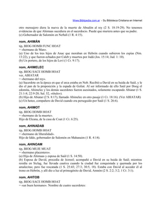 Www.Biblipedia.com.ar - Su Bibloteca Cristiana en Internet
otro mensajero diera la nueva de la muerte de Absalón al rey (2 S. 18:19-29). No tenemos
evidencias de que Ahimaas sucediera en el sacerdocio. Puede que muriera antes que su padre.
(c) Gobernador de Salomón en Neftalí (1 R. 4:15).
nom, AHIMÁN
tip, BIOG HOMB FUNC HOAT
= «hermano de Man».
(a) Uno de los tres hijos de Anac que moraban en Hebrón cuando subieron los espías (Nm.
13:22), y que fueron echados por Caleb y muertos por Judá (Jos. 15:14; Jud. 1: 10).
(b) Un portero, de los hijos de Leví (1 Cr. 9:17).
nom, AHIMELEC
tip, BIOG SACE HOMB HOAT
ver, ABIATAR
= «hermano del rey».
(a) Sacerdote en la época en que el arca estaba en Nob. Recibió a David en su huida de Saúl, y le
dio el pan de la proposición y la espada de Goliat. Al ser informado de ello Saúl por Doeg el
edomita, Ahimelec y los demás sacerdotes fueron asesinados, solamente escapando Abiatar (1 S.
21:1-8; 22:9-20; Sal. 52, «título»).
(b) Hijo de Abiatar (2 S. 8:17), llamado Abimelec en otro pasaje (1 Cr. 18:16). (Ver ABIATAR)
(c) Un heteo, compañero de David cuando era perseguido por Saúl (1 S. 26:6).
nom, AHIMOT
tip, BIOG HOMB HOAT
= «hermano de la muerte».
Hijo de Elcana, de la casa de Coat (1 Cr. 6:25).
nom, AHINADAB
tip, BIOG HOMB HOAT
= «hermano de liberalidad».
Hijo de Iddo, gobernador de Salomón en Mahanaim (1 R. 4:14).
nom, AHINOAM
tip, BIOG MUJE MUAT
= «hermano placentero».
(a) Hija de Ahimaas y esposa de Saúl (1 S. 14:50).
(b) Esposa de David, procedía de Jezreel; acompañó a David en su huida de Saúl; mientras
residía en Siclag, fue llevada cautiva cuando la ciudad fue conquistada y quemada por los
amalecitas; pero fue rescatada (1 S. 25:43; 27:3; 30:5, 18). Estaba con David al acceder él al
trono en Hebrón, y allí dio a luz al primogénito de David, Amnón (2 S. 2:2; 3:2; 1 Cr. 3:1).
nom, AHITOB
tip, BIOG SACE HOMB HOAT
= «un buen hermano». Nombre de cuatro sacerdotes:
 