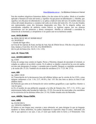 Www.Biblipedia.com.ar - Su Bibloteca Cristiana en Internet
Son dos nombres alegóricos femeninos dados a los dos reinos de los judíos. Ahola es el nombre
aplicado a Samaria (el reino del norte), y significa «la que posee un tabernáculo»; y Aholiba, que
significa «en ella puse mi tabernáculo» y se aplica a Judá (el reino del sur). El nombre indica una
crítica del estado desastroso y cismático del culto en el reino del norte (Ez. 23). Los dos Estados
son representados como dos hermanas desposadas con Dios. En la alegoría ambas son
consideradas culpables de adulterio contra Jehová, su legítimo esposo, por sus alianzas
pecaminosas con las potencias y dioses extranjeros. Aholiba es exhortada a considerar la
situación de su hermana y a arrepentirse si no quiere caer en su lastimoso estado.
nom, AHOLIBAMA
tip, BIOG MUJE MUAT HOMB HOAT
ver, BASEMAT
= «tienda del lugar alto».
(a) Una de las esposas de Esaú; era hija de Aná, hijo de Zibeón heveo. Ella dio a luz para Esaú a
Jeús, Jaalam y Coré (Gn. 36:2-25). (Ver BASEMAT)
(b) Un jefe de Edom (Gn. 36:41; 1 Cr. 1:52).
nom, AI. Véase HAI.
nom, AHORCAMIENTO
tip, COST
Forma de castigo muy común en Egipto, Persia y Palestina; después de ejecutado el criminal, se
colgaba su cadáver en un árbol o poste. Si el cadáver se dejaba a merced de las aves de rapiña,
era aún más denigrante el castigo, y ejemplar para el pueblo. Después se sepultaba secretamente
y de noche (Dt. 21:23). También era un modo de suicidarse (2 S. 17:23; Mt. 27:5).
nom, AIN
tip, ABEC CIUD
(a) Transcripción de la decimosexta letra del alfabeto hebreo que la versión de los LXX y otras
antiguas anteponen a Lm. 1:16; 2:17, 49-50 y Sal. 119. De esta letra se deriva la letra O del
alfabeto latino.
(b) Partícula que entra en la formación de varios nombres geográficos y que significa «fuente» u
«ojo de agua».
(c) Es el nombre de una población asignada a la tribu de Simeón (Jos. 19:7; 1 Cr. 4:32) y que
anteriormente había sido heredad de Judá (Jos. 15:32). Era una de las reservadas a los sacerdotes
en los territorios de las distintas tribus (Jos. 21:16). Estaba situada cerca de Beerseba.
nom, AINÓN. Véase ENÓN.
nom, AIRE
tip, ELEM ESCA
ver, VIENTO, ESPÍRITU
El hebreo es una lengua muy concreta y poco abstracta; así, para designar lo que en lenguaje
moderno se llama atmósfera, los judíos empleaban la expresión «bajo el cielo», indicando con
ello lo que aparecía a sus ojos, o sea, el vacío que media entre la tierra y el firmamento. Esta
 