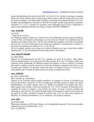 Www.Biblipedia.com.ar - Su Bibloteca Cristiana en Internet
región está poblada por las aves del cielo (Mr. 4:32; Dn. 4:9-18). También los griegos y romanos
tenían esta misma opinión sobre el espacio que rodea la tierra, y además creían que en él vivían
los espíritus malignos. San Pablo llama al Diablo «el príncipe de la potestad del aire» (Ef. 2:2).
También será dominado por Jesucristo, al final de los tiempos cuando venga glorioso en poder y
majestad (1 Ts. 4:17), y entonces los creyentes serán arrebatados por los aires y dominarán el
espacio antes poblado por las fuerzas adversas. (Véanse VIENTO, ESPÍRITU)
nom, AJALÓN
tip, CIUD
= «lugar de los ciervos».
(a) Ciudad del antiguo Canaán en el camino de la costa mediterránea hacia la región montañosa,
a unos 20 Km. de Jerusalén, mencionada ya en las cartas de Amarna. Fue repartida entre los
miembros de la tribu de Dan (Jue. 1:34-35); más adelante fue asignada a los levitas de la familia
de Coat (Jos. 21:2-24). Formó parte de los fuertes que rodeaban a Jerusalén para su defensa, y
fue como tal ocupada por los filisteos (2 Cr. 11:10; 28:18).
(b) Es el nombre, también, de un lugar de la tribu de Zabulón en el que el juez Elión recibió
sepultura (Jue. 12:12). Su localización es discutida entre los arqueólogos.
nom, AJELET-SAHAR
tip, CRIT MUSI
Aparece en el encabezamiento del Sal. 22, y significa «la cierva de la aurora». Bien pudiera
referirse proféticamente a la resurrección del Señor después de la cruz. El Targum explica esta
expresión como significando «la oblación matinal del cordero». Si esto es correcto, la ofrenda
del cordero se halla en acusado contraste con «los toros de Basán», rugiendo como leones, y con
los perros que rodearon a la paciente víctima del salmo. La moderna crítica no ve otra cosa en
estas palabras que el nombre de alguna música con la que se cantaba este salmo.
nom, AJENJO
tip, ESCA FLOR TIPO
(heb. «Iaanah»; gr. «apsinthos»).
Aparece en las Escrituras sólo en sentido metafórico. Se compara el volverse a la idolatría con
una raíz que da hiel y ajenjo (Dt. 29:18). Los había que convertían el juicio en ajenjo; esto alude
probablemente a los jueces injustos (Am. 5:7). Debido a la maldad de Su pueblo, Dios iba a
darles ajenjo como comida, y hiel como bebida (Jer. 9:15; 23:15). Jeremías, al lamentarse de la
condición de Israel, la comparó a estar bebida con ajenjo. Al sonar la tercera trompeta del
Apocalipsis, cayó del cielo una estrella llamada Ajenjo, convirtiendo en ajenjo la tercera parte de
las aguas de la tierra, causando la muerte de muchos (Ap. 8:10, 11). Hay varias especies en
Palestina: la «Artemisia absinthium» y la «A. chinensis» son el ajenjo comercial.
nom, AJO
tip, FLOR ALIM
Planta muy estimada en el Próximo Oriente y en la Antigüedad en general. El ajo es mencionado
solamente una vez en la Biblia (Nm. 11:5).
nom, ALABANZA
 