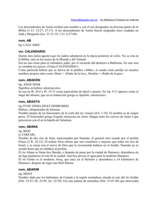 Www.Biblipedia.com.ar - Su Bibloteca Cristiana en Internet
Los descendientes de Aarón reciben este nombre y con él son designados en diversas partes de la
Biblia (1 Cr. 12:27; 27:17). A los descendientes de Aarón fueron asignadas trece ciudades en
Judá y Benjamín (Jos. 21:13-19; 1 Cr. 6:57-60).
nom, AB
tip, CALE ABEC
ver, CALENDARIO
Quinto mes (julio-agosto) que los judíos adoptaron en la época posterior al exilio. No se cita en
la Biblia, sino en los textos de la Misnah y del Talmud.
Era un mes triste para el calendario judío, por el recuerdo del destierro a Babilonia. En este mes
se cortaban los juncos. (Véase CALENDARIO.)
Como partícula hebrea que se deriva de la palabra «Abba», es usada como prefijo en muchos
nombres propios tales como Abner = «Padre de la luz», Absalón = «Padre de la paz».
nom, ABADÓN
tip, ANGE DIAB
Significa en hebreo «destrucción».
Se usa en Jb. 26:6 y Pr. 15:11 como equivalente de sheol o muerte. En Ap. 9:11 aparece como el
ángel del abismo, que en su traducción griega es Apolión, «destructor».
nom, ABAGTA
tip, FUNC HNHA HOAT HOMB BIOG
Hebreo, «dispensador de fortuna».
Nombre propio de un funcionario de la corte del rey Asuero (Est. 1:10). El nombre es de origen
persa. El historiador griego Esquilo menciona un cierto Abagta entre los siervos de Jerjes I que
perecieron con él en la batalla de Salamina.
nom, ABANA
tip, RIOS
(y FARFAR).
Nombre de dos ríos de Siria, mencionados por Naamán, el general sirio curado por el profeta
Eliseo (2 R. 25:12). El militar Sirio afirma que son cristalinos y mejores que todos los ríos de
Israel, y se enoja con el siervo de Dios que le recomienda bañarse en el Jordán. Naamán no es
curado hasta que no obedece al profeta.
El río Abana se llama hoy Barada, y después de pasar por la ciudad de Damasco, desemboca en
un lago pantanoso al este de la ciudad. Aun hoy provee el agua para la moderna Damasco.
El río Farfar es el moderno Awaj, que nace en el Hermón y desemboca a 14 kilómetros de
Damasco, después de regar una fértil llanura.
nom, ABARIM
tip, MONT
Nombre dado por los habitantes de Canaán a la región montañosa situada al este del río Jordán
(Nm. 33:47; Dt. 32:49; Jer. 22:20). Era una cadena de montañas (Nm. 33:47-48) que atravesaba
 