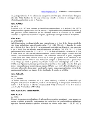 Www.Biblipedia.com.ar - Su Bibloteca Cristiana en Internet
sol, y era por ello uno de los árboles que escogían los israelitas para ofrecer incienso debajo de
ellos (Os. 4:13). También los hay que opinan que «libneh» se refiere al «estoraque» (styrax
officinale), que también se cría en Palestina.
nom, ALAMOT
tip, MUSI
Traducido en la LXX «epi alaimot», y «in nablis arcana cantabant» en la Vulgata (1 Cr. 15:20);
«uper ton rufion», «pro arcanis» (Sal. 46, título). El significado de esta palabra es desconocido, y
esta ignorancia queda confirmada por los esfuerzos fallidos de traducirla en las distintas
versiones. Se supone que se deriva de «virgen», y pudiera por ello significar voces de sopranos.
nom, ALAS
tip, ANGE TIPO
La Biblia menciona con frecuencia las alas, especialmente en el libro de los Salmos, donde las
citas tienen un bellísimo contenido poético (Sal. 17:8; 18:10; 55:6; 68:13). Las alas del águila
son el símbolo de la fuerza (Is. 40:31), y se compara la protección que Jehová da a los suyos, con
la que el águila da a sus polluelos para defenderlos de los peligros (Sal. 17:8; 36:7; 57:1). Los
querubines del arca tenían alas (Éx. 8:6-7; 1 Cr. 28:18). Los serafines que vio Isaías (Is. 6:2) en
su visión tenían seis alas: con dos cubrían sus rostros, con dos cubrían los pies y con las otras dos
volaban. Estos seres misteriosos adoraban a Dios y clamaban en voz alta su gloria y majestad.
Cuando Jesús lloró sobre Jerusalén a causa de la suerte que esperaba a sus habitantes en los
acontecimientos futuros relativos a su destrucción, compara la protección que Él quiso darles,
con el refugio que brinda la gallina a sus polluelos cuando están ante el peligro (Mt. 23:37; Lc.
13:34). En el Apocalipsis, la mujer que representa al pueblo de Dios recibe «dos alas de la gran
águila» para que huya de la serpiente que encarna al Diablo (Ap. 12:14). Dios brinda a los suyos
protección a la sombra de sus alas y les ofrece los medios para escapar del peligro mortal de las
asechanzas del maligno; son algunos de los significados de las alas en la Biblia.
nom, ALBAÑIL
tip, OFIC
ver, CANTERO
La palabra traducida «albañiles» en el AT (heb. «banah») se refiere a constructores que
trabajaban en la erección de edificios, desde la tala de árboles y el trabajo de las estructuras de
madera (1 R. 5:18) hasta el echar los cimientos (Esd. 3:10). Se menciona el uso de la plomada
(Am. 7:7, 8). (Ver también CANTERO)
nom, ALBERGUE. Véase MESÓN.
nom, ALDEA
tip, CONS
Término frecuentemente utilizado en el AT cuando se menciona una ciudad y «sus aldeas»; en
muchas ocasiones no significa otra cosa que sus «suburbios», no en el sentido de poblaciones
separadas. Las dos principales palabras utilizadas son «bath», «hija» (Nm. 21:25, 32, etc.); y
 