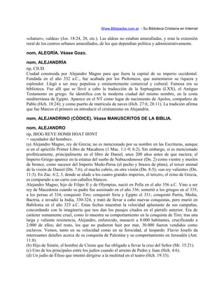 Www.Biblipedia.com.ar - Su Bibloteca Cristiana en Internet
«chatser», «aldea» (Jos. 18:24, 28, etc.). Las aldeas no estaban amuralladas, y eran la extensión
rural de los centros urbanos amurallados, de los que dependían política y administrativamente.
nom, ALEGRÍA. Véase Gozo.
nom, ALEJANDRÍA
tip, CIUD
Ciudad construida por Alejandro Magno para que fuera la capital de su imperio occidental.
Fundada en el año 332 a.C., fue acabada por los Ptolomeos, que aumentaron su riqueza y
esplendor. Llegó a ser muy populosa y eminentemente comercial y cultural. Famosa era su
biblioteca. Fue allí que se llevó a cabo la traducción de la Septuaginta (LXX), el Antiguo
Testamento en griego. Se identifica con la moderna ciudad del mismo nombre, en la costa
mediterránea de Egipto. Aparece en el NT como lugar de nacimiento de Apolos, compañero de
Pablo (Hch. 18:24); y como puerto de matrícula de naves (Hch. 27:6; 28:11). La tradición afirma
que fue Marcos el primero en introducir el cristianismo en Alejandría.
nom, ALEJANDRINO (CÓDICE). Véase MANUSCRITOS DE LA BIBLIA.
nom, ALEJANDRO
tip, BIOG REYE HOMB HOAT HONT
= «ayudador del hombre».
(a) Alejandro Magno, rey de Grecia; no es mencionado por su nombre en las Escrituras, aunque
sí en el apócrifo Primer Libro de Macabeos (1 Mac. 1:1-9; 6:2). Sin embargo, sí es mencionado
proféticamente, principalmente en el libro de Daniel, unos 200 años antes de que naciera; el
Imperio Griego aparece en la estatua del sueño de Nabucodonosor (Dn. 2) como vientre y muslos
de bronce, como sucesor del Imperio Medo-Persa (el pecho y brazos de plata); el tercer animal
de la visión de Daniel (Dn. 7:6); el macho cabrío, en otra visión (Dn. 8:5); «un rey valiente» (Dn.
11:3). En Zac. 6:2, 3, donde se alude a los cuatro grandes imperios, el tercero, el reino de Grecia,
es comparado a un carro con caballos blancos.
Alejandro Magno, hijo de Filipo II y de Olympias, nació en Pella en el año 356 a.C. Vino a ser
rey de Macedonia cuando su padre fue asesinado en el año 336; sometió a los griegos en el 335;
a los persas el 334; conquistó Tiro; conquistó Siria y Egipto el 331; conquistó Partia, Media,
Bactria, e invadió la India, 330-324, y trató de llevar a cabo nuevas conquistas, pero murió en
Babilonia en el año 323 a.C. Estas fechas muestran la velocidad aplastante de sus campañas,
concordando con la imaginería que nos dan los pasajes citados en el párrafo anterior. Era de
carácter sumamente cruel, como lo muestra su comportamiento en la conquista de Tiro; tras una
larga y valiente resistencia, Alejandro, enfurecido, masacró a 8.000 habitantes, crucificando a
2.000 de ellos; del resto, los que no pudieron huir por mar, 30.000 fueron vendidos como
esclavos. Vemos, tanto en su velocidad como en su ferocidad, al leopardo. Flavio Josefo da
interesantes detalles acerca de su conquista de Palestina y su comportamiento en Jerusalén (Ant.
11:8).
(b) Hijo de Simón, el hombre de Cirene que fue obligado a llevar la cruz del Señor (Mr. 15:21).
(c) Uno de los principales entre los judíos cuando el arresto de Pedro y Juan (Hch. 4:6).
(d) Un judío de Éfeso que intentó dirigirse a la multitud en el teatro (Hch. 19:33).
 
