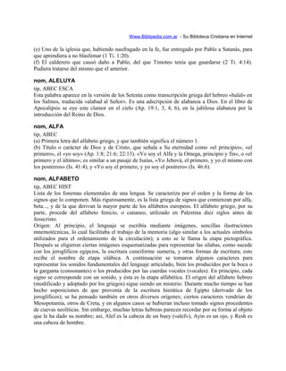 Www.Biblipedia.com.ar - Su Bibloteca Cristiana en Internet
(e) Uno de la iglesia que, habiendo naufragado en la fe, fue entregado por Pablo a Satanás, para
que aprendiera a no blasfemar (1 Ti. 1:20).
(f) El calderero que causó daño a Pablo, del que Timoteo tenía que guardarse (2 Ti. 4:14).
Pudiera tratarse del mismo que el anterior.
nom, ALELUYA
tip, ABEC ESCA
Esta palabra aparece en la versión de los Setenta como transcripción griega del hebreo «halal» en
los Salmos, traducida «alabad al Señor». Es una adscripción de alabanza a Dios. En el libro de
Apocalipsis se oye este clamor en el cielo (Ap. 19:1, 3, 4, 6), en la jubilosa alabanza por la
introducción del Reino de Dios.
nom, ALFA
tip, ABEC
(a) Primera letra del alfabeto griego, y que también significa el número 1.
(b) Título o carácter de Dios y de Cristo, que señala a Su eternidad como «el principio», «el
primero», el «yo soy» (Ap. 1:8; 21:6; 22:13). «Yo soy el Alfa y la Omega, principio y fin», o «el
primero y el último»; es similar a un pasaje de Isaías, «Yo Jehová, el primero, y yo el mismo con
los postreros» (Is. 41:4), y «Yo soy el primero, y yo soy el postrero» (Is. 46:6).
nom, ALFABETO
tip, ABEC HIST
Lista de los fonemas elementales de una lengua. Se caracteriza por el orden y la forma de los
signos que lo componen. Más rigurosamente, es la lista griega de signos que comienzan por alfa,
beta..., y de la que derivan la mayor parte de los alfabetos europeos. El alfabeto griego, por su
parte, procede del alfabeto fenicio, o cananeo, utilizado en Palestina diez siglos antes de
Jesucristo.
Origen: Al principio, el lenguaje se escribía mediante imágenes, sencillas ilustraciones
mnemotécnicas, lo cual facilitaba el trabajo de la memoria (algo similar a los actuales símbolos
utilizados para el ordenamiento de la circulación); a esto se le llama la etapa pictográfica.
Después se eligieron ciertas imágenes esquematizadas para representar las sílabas, como sucede
con los jeroglíficos egipcios, la escritura cuneiforme sumeria, y otras formas de escritura; esto
recibe el nombre de etapa silábica. A continuación se tomaron algunos caracteres para
representar los sonidos fundamentales del lenguaje articulado, bien los producidos por la boca o
la garganta (consonantes) o los producidos por las cuerdas vocales (vocales). En principio, cada
signo se corresponde con un sonido, y ésta es la etapa alfabética. El origen del alfabeto hebreo
(modificado y adoptado por los griegos) sigue siendo un misterio. Durante mucho tiempo se han
hecho suposiciones de que provenía de la escritura hierática de Egipto (derivado de los
jeroglíficos); se ha pensado también en otros diversos orígenes; ciertos caracteres vendrían de
Mesopotamia, otros de Creta, y en algunos casos se hubieran incluso tomado signos procedentes
de cuevas neolíticas. Sin embargo, muchas letras hebreas parecen recordar por su forma al objeto
que le ha dado su nombre; así, Alef es la cabeza de un buey («alef»), Ayin es un ojo, y Resh es
una cabeza de hombre.
 