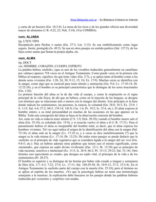 Www.Biblipedia.com.ar - Su Bibloteca Cristiana en Internet
y carne de un becerro (Gn. 18:3-8). La mesa de los ricos y de los grandes ofrecía una diversidad
mayor de alimentos (1 R. 4:22, 23; Neh. 5:18). (Ver COMIDA)
nom, ALJABA
tip, UTEN TIPO
Receptáculo para flechas o saetas (Gn. 27:3; Lm. 3:13). Se usa simbólicamente como lugar
seguro, fuerte, protegido (Is. 49:2). Se usa en otros pasajes en sentido poético (Sal. 127:5), de los
hijos como saetas que llenan la propia aljaba, etc.
nom, ALMA
tip, DOCT
ver, HOMBRE, CORAZÓN, CUERPO, ESPÍRITU
La palabra hebrea «nefesh», (que es uno de los vocablos traducidos generalmente en castellano
por «alma») aparece 754 veces en el Antiguo Testamento. Como puede verse en la primera cita
bíblica al respecto, significa «lo que tiene vida» (Gn. 2:7), y se aplica tanto al hombre como a los
demás seres vivientes (Gn. 1:20, 24, 30; 9:12, 15, 16; Ez. 17:9). Muchas veces se identifica con
la sangre, como algo que es esencial para tener aliento y animación (Gn. 9:4; Lv. 17:10-14; Dt.
12:22-24), y en el hombre es su principal característica que lo distingue de los seres irracionales
(Gn. 1:26).
La primera función del alma es la de dar vida al cuerpo, y como la respiración es el signo
principal de la vida física, de ahí que en hebreo, como en la mayoría de las lenguas, se designe
con términos que se relacionan más o menos con la imagen del aliento. Este principio es la base
donde radican los sentimientos, las pasiones, la ciencia, la voluntad (Gn. 28:8; 34:3; Éx. 23:9; 1
S. 1:15; Sal. 6:4; 57:2; 84:3; 139:14; 143:8; Cnt. 1:6; Pr. 19:2; Is. 15:4, etc.). El alma expresa al
hombre entero, a su total personalidad en muchas de las ocasiones en las que aparece en la
Biblia. Toda esta concepción del alma se basa en la observación concreta del hombre.
Así, estar en vida es todavía tener aliento (2 S. 1:9; Hch. 20:10); cuando el hombre muere sale el
alma (Gn. 35:18), es exhalada (Jer. 15:9), y si resucita vuelve el alma a él (1 R. 17:21). Para el
pensamiento hebreo el alma es inseparable del hombre total, es decir, que el alma expresa los
hombres vivientes. Tal vez aquí radica el origen de la identificación del alma con la sangre (Sal.
72:14); el alma está en la sangre (Lv. 17:10 s), y a veces se dice metafóricamente (?) que la
sangre es la vida misma (Lv. 17:14; Dt. 12:23). De todos estos pasajes se puede deducir que la
«nefesh» es el principio de vida vegetativa que se considera ligada a la sangre del ser vivo (Gn.
9:4-5; etc.). Hay en hebreo además otras palabras que tienen casi el mismo significado, como
«nesamah», que expresa un soplo divino vivificante (Zac. 12:1; Jb. 12:10) que es principio de
vida racional, sensitiva e intelectual (Ez. 11:5; Is. 26:9; 66:2; Pr. 15:13; 29:23; Sal. 51:14). Otro
término casi equivalente es «ruah», que designa un soplo vital, el principio de la vida y de los
sentimientos (Pr. 20:27).
El hombre es superior y se distingue de las bestias por haber sido creado a imagen y semejanza
de Dios (Gn. 2:7; 6:3; 7:22; 27:6; Lv. 17:11; Sal. 104:29-30; Jb. 10:9-12; 27:3; 33:3-4). En el
Antiguo Testamento la «nefesh» parte del cuerpo con la muerte (Gn. 25:18); pero el término no
se aplica al espíritu de los muertos. «Ya que la psicología hebrea no tenía una terminología
semejante a la nuestra»; la explicación debe buscarse en los pasajes donde las palabras hebreas
traducidas por «corazón» y «espíritu» son usadas.
 