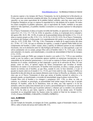 Www.Biblipedia.com.ar - Su Bibloteca Cristiana en Internet
Es preciso esperar a los tiempos del Nuevo Testamento, los de la plenitud de la Revelación en
Cristo, para tener una doctrina completa del alma. En el griego del Nuevo Testamento la palabra
«psyche» se usa como equivalente de la palabra hebrea «nefesh», pero hay once casos en los
Evangelios Sinópticos en que se expresa la seguridad de la vida después de la muerte. En todos
los cuatro evangelios la palabra «pneuma», que es equivalente de «ruah», también se usa para
indicar la vida espiritual, y la palabra «kardia» («corazón») se usa para expresar la vida psíquica
del hombre.
En el Nuevo Testamento el alma es la parte invisible del hombre, en oposición con la sangre y la
carne (Col. 2:5; 1 Co. 5:5; 7:34; Jn. 6:64); la «psyche», el alma, es el principio de la voluntad y
del querer (Mt. 26:41; Mr. 14:38), el centro de la personalidad íntima del hombre (1 Co. 2:1); el
alma es nuestro propio yo (Ro. 8:16; 1 Co. 16:18; Gá. 6:18; Fil. 4:23). En el Nuevo Testamento,
al contrario del Antiguo, el alma puede vivir separadamente del cuerpo y es el principio que le da
vida (Lc. 8:55; 23:46; Hch. 7:59; Stg. 2:26). Claramente se habla de la supervivencia del alma
(Lc. 23:46; 1 P. 3:19). Así que es sinónimo de espíritu, y cuando el apóstol Pablo habla de tres
componentes del hombre, a saber: cuerpo, alma y espíritu, no debemos pensar en una verdadera
tricotomía, sino en la distinción entre la vida biológica del hombre y su vida espiritual, y que son
salvos juntamente con su cuerpo, porque Dios salva al hombre total (1 Ts. 5:23), que, si ahora
está sometido a la muerte, será transformado y revestido de inmortalidad al final de los tiempos
(1 Co. 15:53).
La expresión usada por Pablo que compara la muerte a un sueño (1 Co. 7:39) es una metáfora
usada ya por los judíos y que ciertamente aparece también en numerosas inscripciones en las
catacumbas de las primeras generaciones, y en la cual se expresa la firme convicción de que si
duermen en el cuerpo, ciertamente ya han empezado a gozar de la salvación de Dios. En este
pasaje, como en otros, el apóstol supera las falsas concepciones que invadían el mundo
helenístico en cuanto a la resurrección. El hombre total resucitará, en alma y cuerpo, porque la
muerte no termina con el hombre, ya que Dios, cuando lo creó, lo hizo inmortal, y si por el
pecado la muerte entró en el mundo (1 Co. 15:22), por Cristo entró la vida. Aunque la Biblia no
desarrolla la idea del alma de una manera abstracta como lo hace la filosofía, no obstante, es bien
claro que en el Nuevo Testamento el alma que anima al hombre terrenal lo sobrevive y lo
animará cuando, ya transformado y revestido de inmortalidad, tenga la plena visión de Dios.
Cuando Dios creó al hombre a su «imagen y semejanza» (Gn. 1:26), su alma, su vida, su
carácter, su voluntad, su psicología, su personalidad total tenían rasgos divinos que el pecado
destruyó. El hombre, señor de la Naturaleza, tiene un alma, una vida superior a la de los
animales, sobre los cuales tiene dominio por su razón y personalidad que le vienen por un acto de
la soberana voluntad de Dios que le permite señorear y «llamar» por su nombre a los animales
(Gn. 2:19). Su alma es, por tanto, superior y distinta de la de los demás seres. El hombre
resucitará en su integridad (tanto los buenos como los malos) al final de los tiempos (1 Co.
15:45). (Véanse HOMBRE, CORAZÓN, CUERPO, ESPÍRITU)
nom, ALMENAS
tip, CONS
Las del Templo de Jerusalén, en tiempos de Cristo, quedaban, según el historiador Josefo, a casi
200 m. sobre el lecho del arroyo del Cedrón (Mt. 4:5).
 