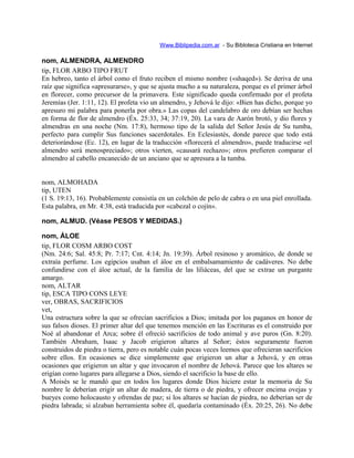 Www.Biblipedia.com.ar - Su Bibloteca Cristiana en Internet
nom, ALMENDRA, ALMENDRO
tip, FLOR ARBO TIPO FRUT
En hebreo, tanto el árbol como el fruto reciben el mismo nombre («shaqed»). Se deriva de una
raíz que significa «apresurarse», y que se ajusta mucho a su naturaleza, porque es el primer árbol
en florecer, como precursor de la primavera. Este significado queda confirmado por el profeta
Jeremías (Jer. 1:11, 12). El profeta vio un almendro, y Jehová le dijo: «Bien has dicho, porque yo
apresuro mi palabra para ponerla por obra.» Las copas del candelabro de oro debían ser hechas
en forma de flor de almendro (Éx. 25:33, 34; 37:19, 20). La vara de Aarón brotó, y dio flores y
almendras en una noche (Nm. 17:8), hermoso tipo de la salida del Señor Jesús de Su tumba,
perfecto para cumplir Sus funciones sacerdotales. En Eclesiastés, donde parece que todo está
deteriorándose (Ec. 12), en lugar de la traducción «florecerá el almendro», puede traducirse «el
almendro será menospreciado»; otros vierten, «causará rechazo»; otros prefieren comparar el
almendro al cabello encanecido de un anciano que se apresura a la tumba.
nom, ALMOHADA
tip, UTEN
(1 S. 19:13, 16). Probablemente consistía en un colchón de pelo de cabra o en una piel enrollada.
Esta palabra, en Mr. 4:38, está traducida por «cabezal o cojín».
nom, ALMUD. (Véase PESOS Y MEDIDAS.)
nom, ÁLOE
tip, FLOR COSM ARBO COST
(Nm. 24:6; Sal. 45:8; Pr. 7:17; Cnt. 4:14; Jn. 19:39). Árbol resinoso y aromático, de donde se
extraía perfume. Los egipcios usaban el áloe en el embalsamamiento de cadáveres. No debe
confundirse con el áloe actual, de la familia de las liliáceas, del que se extrae un purgante
amargo.
nom, ALTAR
tip, ESCA TIPO CONS LEYE
ver, OBRAS, SACRIFICIOS
vet,
Una estructura sobre la que se ofrecían sacrificios a Dios; imitada por los paganos en honor de
sus falsos dioses. El primer altar del que tenemos mención en las Escrituras es el construido por
Noé al abandonar el Arca; sobre él ofreció sacrificios de todo animal y ave puros (Gn. 8:20).
También Abraham, Isaac y Jacob erigieron altares al Señor; éstos seguramente fueron
construidos de piedra o tierra, pero es notable cuán pocas veces leemos que ofrecieran sacrificios
sobre ellos. En ocasiones se dice simplemente que erigieron un altar a Jehová, y en otras
ocasiones que erigieron un altar y que invocaron el nombre de Jehová. Parece que los altares se
erigían como lugares para allegarse a Dios, siendo el sacrificio la base de ello.
A Moisés se le mandó que en todos los lugares donde Dios hiciere estar la memoria de Su
nombre le deberían erigir un altar de madera, de tierra o de piedra, y ofrecer encima ovejas y
bueyes como holocausto y ofrendas de paz; si los altares se hacían de piedra, no deberían ser de
piedra labrada; si alzaban herramienta sobre él, quedaría contaminado (Éx. 20:25, 26). No debe
 