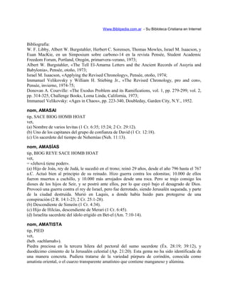 Www.Biblipedia.com.ar - Su Bibloteca Cristiana en Internet
Bibliografía:
W. F. Libby, Albert W. Burgstahler, Herbert C. Sorensen, Thomas Mowles, Israel M. Isaacson, y
Euan MacKie, en un Simposium sobre carbono-14 en la revista Pensée, Student Academic
Freedom Forum, Portland, Oregón, primarvera-verano, 1973;
Albert W. Burgstahler, «The Tell El-Amarna Letters and the Ancient Records of Assyria and
Babylonia», Pensée, otoño, 1973;
Israel M. Isaacson, «Applying the Revised Chronology», Pensée, otoño, 1974;
Immanuel Velikovsky y William H. Stiebing Jr., «The Revised Chronology, pro and con»,
Pensée, invierno, 1974-75;
Donovan A. Courville: «The Exodus Problem and its Ramifications, vol. 1, pp. 279-299; vol. 2,
pp. 314-325, Challenge Books, Loma Linda, California, 1973;
Immanuel Velikovsky: «Ages in Chaos», pp. 223-340, Doubleday, Garden City, N.Y., 1952.
nom, AMASAI
tip, SACE BIOG HOMB HOAT
vet,
(a) Nombre de varios levitas (1 Cr. 6:35; 15:24; 2 Cr. 29:12).
(b) Uno de los capitanes del grupo de confianza de David (1 Cr. 12:18).
(c) Un sacerdote del tiempo de Nehemías (Neh. 11:13).
nom, AMASÍAS
tip, BIOG REYE SACE HOMB HOAT
vet,
= «Jehová tiene poder».
(a) Hijo de Joás, rey de Judá, le sucedió en el trono; reinó 29 años, desde el año 796 hasta el 767
a.C. Actuó bien al principio de su reinado. Hizo guerra contra los edomitas; 10.000 de ellos
fueron muertos a cuchillo, y 10.000 más arrojados desde una roca. Pero se trajo consigo los
dioses de los hijos de Seir, y se postró ante ellos, por lo que cayó bajo el desagrado de Dios.
Provocó una guerra contra el rey de Israel, pero fue derrotado, siendo Jerusalén saqueada, y parte
de la ciudad destruida. Murió en Laquis, a donde había huido para protegerse de una
conspiración (2 R. 14:1-23; 2 Cr. 25:1-28).
(b) Descendiente de Simeón (1 Cr. 4:34).
(c) Hijo de Hilcías, descendiente de Merari (1 Cr. 6:45).
(d) Israelita sacerdote del ídolo erigido en Bet-el (Am. 7:10-14).
nom, AMATISTA
tip, PIED
vet,
(heb. «achlamah»).
Piedra preciosa en la tercera hilera del pectoral del sumo sacerdote (Éx. 28:19; 39:12), y
duodécimo cimiento de la Jerusalén celestial (Ap. 21:20). Esta gema no ha sido identificada de
una manera concreta. Pudiera tratarse de la variedad púrpura de corindón, conocida como
amatista oriental, o el cuarzo transparente amatísteo que contiene manganeso y alúmina.
 