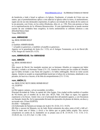 Www.Biblipedia.com.ar - Su Bibloteca Cristiana en Internet
de bendición a Judá e Israel se aplican a la Iglesia. Finalmente, el reinado de Cristo con sus
santos, que el postmilenialismo aplica a esta edad de la Iglesia sobre la tierra, el amilenialismo,
según uno de sus más destacados exponentes, lo aplica a un reinado de las almas de los santos en
la era presente, con Cristo, en los cielos (Hoekema, obra cit., p. 150). Pero esta postura se basa
en la espiritualización de la «Primera Resurrección». Si esta espiritualización se puede mostrar
carente de una verdadera base exegética, la teoría amilenialista se enfrenta entonces a una
dificultad básica fatal.
Véase MILENIO.
nom, AMINADAB
tip, BIOG HOMB HOAT
vet,
(o también AMMINABAB)
= «el padre es generoso», o también «el pueblo es generoso».
Aparece en la genealogía de Jesús (Lc. 3:33); en el Antiguo Testamento, en la de David (Rt.
4:20). Suegro de Aarón (Éx. 6:23).
nom, AMMINADAB. Ver AMINABAB
nom, AMNÓN
tip, BIOG HOMB HOAT
vet,
Hijo mayor de David; fue mandado asesinar por su hermano Absalón en venganza por haber
forzado y violado a su hermana Tamar (2 S. 13). Amnón fue muerto por los criados de Absalón,
que le había invitado a una fiesta del esquileo y lo había embriagado. David no tomó acción
alguna. Amnón no aceptó su responsabilidad moral por el abuso de su hermana, añadiendo a sus
pecados, de lascivia e incesto, el de falta de arrepentimiento (2 S. 13:16).
nom, AMÓN (1)
tip, DIOS FUNC REYE BIOG HOMB HOAT
ver, EGIPTO
vet,
(a) Del egipcio «amun», «el ser escondido, invisible».
Principal divinidad de Tebas, la capital del Alto Egipto. Esta ciudad recibía también el nombre
de No-Amón, por el nombre de su dios (Jer. 46:25; Nah. 3:8). Bajo su signo, los egipcios
expulsaron a los hicsos. Amón vino a ser el principal dios del panteón egipcio, y con frecuencia
era llamado Amón Ra. Se le representaba llevando dos penachos de plumas de halcón, un disco y
un tocado rojo. (Véase EGIPTO)
(b) (Heb. = trabajador).
(A) Gobernador de Samaria en tiempos de Acab (1 R. 22:26; 2 Cr. 18:25).
(B) Hijo y sucesor de Manasés, rey de Judá. Reinó solamente dos años, entre el 642 y 640 a.C.
Hizo lo malo ante el Señor, y sirvió a los ídolos que su padre había erigido. Sus siervos
conspiraron en contra de él, matándolo en su propia casa (2 R. 21:18-25; 1 Cr. 3:14; 2 Cr.
33:20-25; Jer. 1:2; 25:3; Sof. 1:1; Mt. 1:10).
 