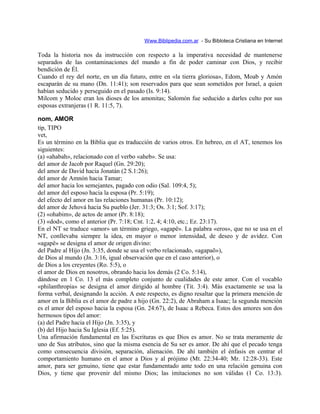 Www.Biblipedia.com.ar - Su Bibloteca Cristiana en Internet
Toda la historia nos da instrucción con respecto a la imperativa necesidad de mantenerse
separados de las contaminaciones del mundo a fin de poder caminar con Dios, y recibir
bendición de Él.
Cuando el rey del norte, en un día futuro, entre en «la tierra gloriosa», Edom, Moab y Amón
escaparán de su mano (Dn. 11:41); son reservados para que sean sometidos por Israel, a quien
habían seducido y perseguido en el pasado (Is. 9:14).
Milcom y Moloc eran los dioses de los amonitas; Salomón fue seducido a darles culto por sus
esposas extranjeras (1 R. 11:5, 7).
nom, AMOR
tip, TIPO
vet,
Es un término en la Biblia que es traducción de varios otros. En hebreo, en el AT, tenemos los
siguientes:
(a) «ahabah», relacionado con el verbo «aheb». Se usa:
del amor de Jacob por Raquel (Gn. 29:20);
del amor de David hacia Jonatán (2 S.1:26);
del amor de Amnón hacia Tamar;
del amor hacia los semejantes, pagado con odio (Sal. 109:4, 5);
del amor del esposo hacia la esposa (Pr. 5:19);
del efecto del amor en las relaciones humanas (Pr. 10:12);
del amor de Jehová hacia Su pueblo (Jer. 31:3; Os. 3:1; Sof. 3:17);
(2) «ohabim», de actos de amor (Pr. 8:18);
(3) «dod», como el anterior (Pr. 7:18; Cnt. 1:2, 4; 4:10, etc.; Ez. 23:17).
En el NT se traduce «amor» un término griego, «agapë». La palabra «eros», que no se usa en el
NT, conllevaba siempre la idea, en mayor o menor intensidad, de deseo y de avidez. Con
«agapë» se designa el amor de origen divino:
del Padre al Hijo (Jn. 3:35, donde se usa el verbo relacionado, «agapaõ»),
de Dios al mundo (Jn. 3:16, igual observación que en el caso anterior), o
de Dios a los creyentes (Ro. 5:5), o
el amor de Dios en nosotros, obrando hacia los demás (2 Co. 5:14),
dándose en 1 Co. 13 el más completo conjunto de cualidades de este amor. Con el vocablo
«philanthropia» se designa el amor dirigido al hombre (Tit. 3:4). Más exactamente se usa la
forma verbal, designando la acción. A este respecto, es digno resaltar que la primera mención de
amor en la Biblia es el amor de padre a hijo (Gn. 22:2), de Abraham a Isaac; la segunda mención
es el amor del esposo hacia la esposa (Gn. 24:67), de Isaac a Rebeca. Estos dos amores son dos
hermosos tipos del amor:
(a) del Padre hacia el Hijo (Jn. 3:35), y
(b) del Hijo hacia Su Iglesia (Ef. 5:25).
Una afirmación fundamental en las Escrituras es que Dios es amor. No se trata meramente de
uno de Sus atributos, sino que la misma esencia de Su ser es amor. De ahí que el pecado tenga
como consecuencia división, separación, alienación. De ahí también el énfasis en centrar el
comportamiento humano en el amor a Dios y al prójimo (Mt. 22:34-40; Mr. 12:28-33). Este
amor, para ser genuino, tiene que estar fundamentado ante todo en una relación genuina con
Dios, y tiene que provenir del mismo Dios; las imitaciones no son válidas (1 Co. 13:3).
 