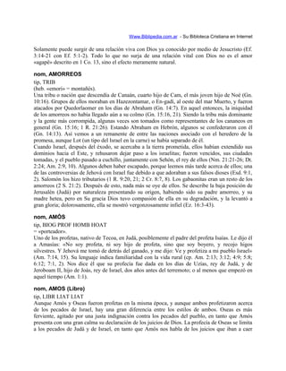 Www.Biblipedia.com.ar - Su Bibloteca Cristiana en Internet
Solamente puede surgir de una relación viva con Dios ya conocido por medio de Jesucristo (Ef.
3:14-21 con Ef. 5:1-2). Todo lo que no surja de una relación vital con Dios no es el amor
«agapë» descrito en 1 Co. 13, sino el efecto meramente natural.
nom, AMORREOS
tip, TRIB
(heb. «emori» = montañés).
Una tribu o nación que descendía de Canaán, cuarto hijo de Cam, el más joven hijo de Noé (Gn.
10:16). Grupos de ellos moraban en Hazezontamar, o En-gadí, al oeste del mar Muerto, y fueron
atacados por Quedorlaomer en los días de Abraham (Gn. 14:7). En aquel entonces, la iniquidad
de los amorreos no había llegado aún a su colmo (Gn. 15:16, 21). Siendo la tribu más dominante
y la gente más corrompida, algunas veces son tomados como representantes de los cananeos en
general (Gn. 15:16; 1 R. 21:26). Estando Abraham en Hebrón, algunos se confederaron con él
(Gn. 14:13). Así vemos a un remanente de entre las naciones asociado con el heredero de la
promesa, aunque Lot (un tipo del Israel en la carne) se había separado de él.
Cuando Israel, después del éxodo, se acercaba a la tierra prometida, ellos habían extendido sus
dominios hacia el Este, y rehusaron dejar paso a los israelitas; fueron vencidos, sus ciudades
tomadas, y el pueblo pasado a cuchillo, juntamente con Sehón, el rey de ellos (Nm. 21:21-26; Dt.
2:24; Am. 2:9, 10). Algunos deben haber escapado, porque leemos más tarde acerca de ellos; una
de las controversias de Jehová con Israel fue debido a que adoraban a sus falsos dioses (Esd. 9:1,
2). Salomón los hizo tributarios (1 R. 9:20, 21; 2 Cr. 8:7, 8). Los gabaonitas eran un resto de los
amorreos (2 S. 21:2). Después de esto, nada más se oye de ellos. Se describe la baja posición de
Jerusalén (Judá) por naturaleza presentando su origen, habiendo sido su padre amorreo, y su
madre hetea, pero en Su gracia Dios tuvo compasión de ella en su degradación, y la levantó a
gran gloria; dolorosamente, ella se mostró vergonzosamente infiel (Ez. 16:3-43).
nom, AMÓS
tip, BIOG PROF HOMB HOAT
= «porteador».
Uno de los profetas, nativo de Tecoa, en Judá, posiblemente el padre del profeta Isaías. Le dijo él
a Amasías: «No soy profeta, ni soy hijo de profeta, sino que soy boyero, y recojo higos
silvestres. Y Jehová me tomó de detrás del ganado, y me dijo: Ve y profetiza a mi pueblo Israel»
(Am. 7:14, 15). Su lenguaje indica familiaridad con la vida rural (cp. Am. 2:13; 3:12; 4:9; 5:8;
6:12; 7:1, 2). Nos dice él que su profecía fue dada en los días de Uzías, rey de Judá, y de
Jeroboam II, hijo de Joás, rey de Israel, dos años antes del terremoto; o al menos que empezó en
aquel tiempo (Am. 1:1).
nom, AMOS (Libro)
tip, LIBR LIAT LIAT
Aunque Amós y Oseas fueron profetas en la misma época, y aunque ambos profetizaron acerca
de los pecados de Israel, hay una gran diferencia entre los estilos de ambos. Oseas es más
ferviente, agitado por una justa indignación contra los pecados del pueblo, en tanto que Amós
presenta con una gran calma su declaración de los juicios de Dios. La profecía de Oseas se limita
a los pecados de Judá y de Israel, en tanto que Amós nos habla de los juicios que iban a caer
 