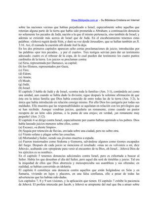 Www.Biblipedia.com.ar - Su Bibloteca Cristiana en Internet
sobre las naciones vecinas que habían perjudicado a Israel, especialmente sobre aquellas que
retenían alguna parte de la tierra que había sido prometida a Abraham; a continuación denuncia
no solamente los pecados de Judá, nación a la que él mismo pertenecía, sino también de Israel; y
además se extiende más acerca de Israel que de Judá. En el encabezamiento tenemos estas
palabras: «Jehová rugirá desde Sión, y dará su voz desde Jerusalén», que se hallan también en Jl.
3:16. Así, él reanuda la cuestión allí donde Joel la deja.
En los dos primeros capítulos aparecen ocho cortas proclamaciones de juicio, introducidas por
las palabras «por tres pecados... y por el cuarto». Tres testigos servían para dar un testimonio
adecuado; cuatro es el rebosar de la copa, de lo cual pueden dar testimonio los cuatro puntos
cardinales de la tierra. Los juicios se proclaman contra:
(a) Siria, representada por Damasco, su capital;
(b) los filisteos, representados por Gaza;
(c) Tiro;
(d) Edom;
(e) Amón;
(f) Moab;
(g) Judá;
(h) Israel.
El capítulo 3 habla de Judá y de Israel, «contra toda la familia» (Am. 3:1), contándola así como
una unidad, aun cuando se había dado la división; sigue después la solemne afirmación de que
ésta era la única familia que Dios había conocido de entre todas las de la tierra (Am. 3:2), la
única que había introducido en relación consigo mismo. Por ello Dios los castigaría por todas sus
maldades. Ello muestra que las responsabilidades se aquilatan en relación con los privilegios que
se han recibido. Aunque vendrían juicios, quedaría un remanente, como cuando un pastor
recupera de un león «dos piernas, o la punta de una oreja»; en verdad, ¡un remanente muy
pequeño! (Am. 3:12).
El capítulo 4 se dirige contra Israel, especialmente por cuanto habían oprimido a los pobres. Dios
había lanzado juicios menores sobre ellos, como:
(a) Escasez, «a diente limpio».
(b) Sequía por retención de lluvias, enviada sobre una ciudad, pero no sobre otra.
(c) Viento solano y plagas sobre las cosechas.
(d) Mortandad y hedor, siendo sus jóvenes muertos a espada.
(e) Fueron trastornados como Sodoma y Gomorra, salvándose algunos como tizones escapados
del fuego. Después de cada juicio se menciona el resultado: «mas no os volvisteis a mí, dice
Jehová», acabando con «prepárate para venir al encuentro de tu Dios, oh Israel... Jehová Dios de
los ejércitos es su nombre».
En el capítulo 5 tenemos denuncias adicionales contra Israel, pero es exhortada a buscar al
Señor. Había los que deseaban el día del Señor, pero aquel día será de tinieblas y juicio. Tal era
la iniquidad de ellos que Dios aborrecía y menospreciaba sus asambleas y sus ofrendas; en
realidad, se habían convertido en idolatría.
El capítulo 6 constituye una denuncia contra aquellos que están holgándose en Sión y en
Samaria, viviendo en lujos y placeres, en una falsa confianza, ello a pesar de todas las
advertencias que les habían sido dadas.
Los capítulos 7, 8 y 9 son visiones, y la aplicación que tienen. El capítulo 7 exhibe la paciencia
de Jehová. El profeta intercede por Jacob, y Jehová se arrepiente del mal que iba a atraer sobre
 