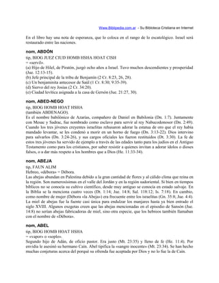 Www.Biblipedia.com.ar - Su Bibloteca Cristiana en Internet
En el libro hay una nota de esperanza, que lo coloca en el rango de lo escatológico. Israel será
restaurado entre las naciones.
nom, ABDÓN
tip, BIOG JUEZ CIUD HOMB HSHA HOAT CISH
= «servil».
(a) Hijo de Hilel, de Piratón, juzgó ocho años a Israel. Tuvo muchos descendientes y prosperidad
(Jue. 12:13-15).
(b) Jefe principal de la tribu de Benjamín (2 Cr. 8:23, 26, 28).
(c) Un benjaminita antecesor de Saúl (1 Cr. 8:30; 9:35-39).
(d) Siervo del rey Josías (2 Cr. 34:20).
(e) Ciudad levítica asignada a la casa de Gersón (Jue. 21:27, 30).
nom, ABED-NEGO
tip, BIOG HOMB HOAT HSHA
(también ABDENAGO).
Es el nombre babilónico de Azarías, compañero de Daniel en Babilonia (Dn. 1:7). Juntamente
con Mesac y Sadrac, fue nombrado como esclavo para servir al rey Nabucodonosor (Dn. 2:49).
Cuando los tres jóvenes creyentes israelitas rehusaron adorar la estatua de oro que el rey había
mandado levantar, se les condenó a morir en un horno de fuego (Dn. 3:13-22). Dios intervino
para salvarlos (Dn. 3:24-26), y sus cargos oficiales les fueron restituidos (Dt. 3:30). La fe de
estos tres jóvenes ha servido de ejemplo a través de las edades tanto para los judíos en el Antiguo
Testamento como para los cristianos, por saber resistir a quienes invitan a adorar ídolos o dioses
falsos, o a dar más respeto a los hombres que a Dios (He. 11:33-34).
nom, ABEJA
tip, FAUN ALIM
Hebreo, «débora» = Débora.
Las abejas abundan en Palestina debido a la gran cantidad de flores y al cálido clima que reina en
la región. Son numerosísimas en el valle del Jordán y en la región sudoriental. Si bien en tiempos
bíblicos no se conocía su cultivo científico, desde muy antiguo se conocía en estado salvaje. En
la Biblia se la menciona cuatro veces (Dt. 1:14; Jue. 14:8; Sal. 118:12; Is. 7:18). En cambio,
como nombre de mujer (Débora «la Abeja») era frecuente entre los israelitas (Gn. 35:8; Jue. 4:4).
La miel de abejas fue la fuente casi única para endulzar los manjares hasta ya bien entrado el
siglo XVIII. Algunos exegetas creen que las abejas mencionadas en el episodio de Sansón (Jue.
14:8) no serían abejas fabricadoras de miel, sino otra especie, que los hebreos también llamaban
con el nombre de «Débora».
nom, ABEL
tip, BIOG HOMB HOAT HSHA
= «vapor» o «soplo».
Segundo hijo de Adán, de oficio pastor. Era justo (Mt. 23:35) y lleno de fe (He. 11:4). Por
envidia le asesinó su hermano Caín. Abel tipifica la «sangre inocente» (Mt. 23:34). Se han hecho
muchas conjeturas acerca del porqué su ofrenda fue aceptada por Dios y no lo fue la de Caín.
 