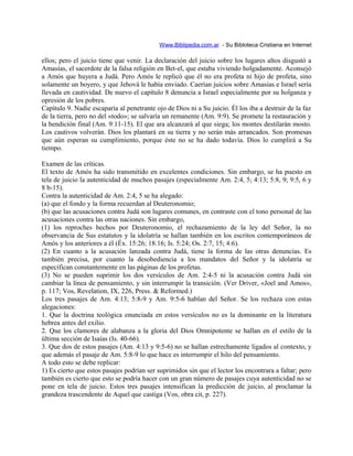Www.Biblipedia.com.ar - Su Bibloteca Cristiana en Internet
ellos; pero el juicio tiene que venir. La declaración del juicio sobre los lugares altos disgustó a
Amasías, el sacerdote de la falsa religión en Bet-el, que estaba viviendo holgadamente. Aconsejó
a Amós que huyera a Judá. Pero Amós le replicó que él no era profeta ni hijo de profeta, sino
solamente un boyero, y que Jehová le había enviado. Caerían juicios sobre Amasías e Israel sería
llevada en cautividad. De nuevo el capítulo 8 denuncia a Israel especialmente por su holganza y
opresión de los pobres.
Capítulo 9. Nadie escaparía al penetrante ojo de Dios ni a Su juicio. Él los iba a destruir de la faz
de la tierra, pero no del «todo»; se salvaría un remanente (Am. 9:9). Se promete la restauración y
la bendición final (Am. 9:11-15). El que ara alcanzará al que siega; los montes destilarán mosto.
Los cautivos volverán. Dios los plantará en su tierra y no serán más arrancados. Son promesas
que aún esperan su cumplimiento, porque éste no se ha dado todavía. Dios lo cumplirá a Su
tiempo.
Examen de las críticas.
El texto de Amós ha sido transmitido en excelentes condiciones. Sin embargo, se ha puesto en
tela de juicio la autenticidad de muchos pasajes (especialmente Am. 2:4, 5; 4:13; 5:8, 9; 9:5, 6 y
8 b-15).
Contra la autenticidad de Am. 2:4, 5 se ha alegado:
(a) que el fondo y la forma recuerdan al Deuteronomio;
(b) que las acusaciones contra Judá son lugares comunes, en contraste con el tono personal de las
acusaciones contra las otras naciones. Sin embargo,
(1) los reproches hechos por Deuteronomio, el rechazamiento de la ley del Señor, la no
observancia de Sus estatutos y la idolatría se hallan también en los escritos contemporáneos de
Amós y los anteriores a él (Éx. 15:26; 18:16; Is. 5:24; Os. 2:7, 15; 4:6).
(2) En cuanto a la acusación lanzada contra Judá, tiene la forma de las otras denuncias. Es
también precisa, por cuanto la desobediencia a los mandatos del Señor y la idolatría se
especifican constantemente en las páginas de los profetas.
(3) No se pueden suprimir los dos versículos de Am. 2:4-5 ni la acusación contra Judá sin
cambiar la línea de pensamiento, y sin interrumpir la transición. (Ver Driver, «Joel and Amos»,
p. 117; Vos, Revelation, IX, 226, Press. & Reformed.)
Los tres pasajes de Am. 4:13; 5:8-9 y Am. 9:5-6 hablan del Señor. Se los rechaza con estas
alegaciones:
1. Que la doctrina teológica enunciada en estos versículos no es la dominante en la literatura
hebrea antes del exilio.
2. Que los clamores de alabanza a la gloria del Dios Omnipotente se hallan en el estilo de la
última sección de Isaías (Is. 40-66).
3. Que dos de estos pasajes (Am. 4:13 y 9:5-6) no se hallan estrechamente ligados al contexto, y
que además el pasaje de Am. 5:8-9 lo que hace es interrumpir el hilo del pensamiento.
A todo esto se debe replicar:
1) Es cierto que estos pasajes podrían ser suprimidos sin que el lector los encontrara a faltar; pero
también es cierto que esto se podría hacer con un gran número de pasajes cuya autenticidad no se
pone en tela de juicio. Estos tres pasajes intensifican la predicción de juicio, al proclamar la
grandeza trascendente de Aquel que castiga (Vos, obra cit, p. 227).
 