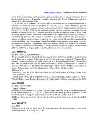 Www.Biblipedia.com.ar - Su Bibloteca Cristiana en Internet
2) La forma exclamatoria del llamamiento, particularmente en los pasajes criticados de este
discurso profético, «no es de extrañar, vistas las reglas generales del arte de la oratoria profética»
(cita de Robertson Smith en Driver).
3) La doctrina de la soberanía del Señor sobre la naturaleza está en correspondencia con la
enseñanza de Amós en otros pasajes (Am. 4:7 ss.; 7:1, 4; 9:3; Driver). Añadamos que esta
doctrina está también en correspondencia con la enseñanza anterior a la profecía de Amós (p. ej.,
Gn. 2-8; 11; 18; Éx. 7:14). Se ha sostenido también que las promesas optimistas con que
concluye el libro (Am. 9:8 b-15) no pueden ser la conclusión personal de Amós ni de su visión
de castigo, puesto que esta conclusión difiere del resto de su profecía por el estilo, las ideas y la
perspectiva del porvenir. Pero carece de importancia que Amós escribiera estas conclusiones a
renglón seguido de haber terminado el relato de sus visiones, o más adelante. No se puede refutar
la autenticidad de estas conclusiones. Los profetas añaden con frecuencia una profecía positiva a
sus previsiones de juicio. Los piadosos tenían necesidad de aliento, y se había de dar evidencia
de la armonía entre el juicio inminente y la antigua promesa divina con respecto a la estabilidad
del trono de David, la perpetuidad y el triunfo del reino de Dios sobre la tierra.
nom, AMRAFEL
tip, BIOG REYE ARQU HOMB HOAT
Rey de Sinar (la planicie deprimida de aluviones al sur de Babilonia), aliado de Quedorlaomer,
rey de Elam, en la invasión de la región al sur del mar Muerto, en tiempos de Abraham. En el
curso de esta expedición Lot fue hecho prisionero, pero después liberado al vencerlos Abraham
(Gn. 14). La identificación que se había hecho entre Amrafel y Hammurabi el Grande ha
quedado retardada por el descubrimiento arqueológico de las «Cartas de Mari», que asignan al
reinado de Hammurabi una fecha más tardía, en fecha posterior a la de Abraham.
Bibliografía:
Donovan A. Courville: «The Exodus Problem and its Ramifications», Challenge Books, Loma
Linda, California, 1973;
Joseph P. Free: «Archaeology and Bible History», Van Kampen Press, Wheaton, Illinois, 1950;
Warwick Bray y David Trump: «Diccionario de Arqueología», Editorial Labor, Barcelona, 1976.
nom, AMRAM
tip, BIOG HOMB HOAT
= «gente exaltada».
(a) Miembro de la tribu de Leví, hijo de Coat, esposo de Jocabed y fundador de la casa patriarcal
de los amramitas (Nm. 3:27; 1 Cr. 26:23). Fue antecesor de Aarón y Moisés, llegando a la edad
de 137 años (Éx. 6:20; cp. las expresiones de Gn. 46:16-18, 19-22; Mt. 1:5, 6, 8, 11).
(b) Hijo de Bani, que tomó una esposa extranjera; Esdras le persuadió a que la despidiera (Esd.
10:34).
nom, AMULETO
tip, UTEN
Objeto que se llevaba encima a guisa de protección contra los encantamientos, y que servía
también de ornato (Is. 3:20; cp. Gn. 35:4).
 