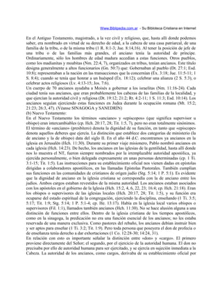 Www.Biblipedia.com.ar - Su Bibloteca Cristiana en Internet
En el Antiguo Testamento, magistrado, a la vez civil y religioso, que, hasta allí donde podemos
saber, era nombrado en virtud de su derecho de edad, a la cabeza de una casa patriarcal, de una
familia de la tribu, o de la misma tribu (1 R. 8:1-3; Jue. 8:14,16). Al tener la posición de jefe de
una tribu o de las familias más grandes, el anciano tenía la autoridad de príncipe.
Ordinariamente, sólo los hombres de edad madura accedían a estas funciones. Otros pueblos,
como los madianitas y moabitas (Nm. 22:4, 7), organizados en tribus, tenían ancianos. Este título
designa generalmente a altos funcionarios (Gn. 50:7) que: Gobernaban al pueblo (Dt. 27:1; Esd.
10:8); representaban a la nación en las transacciones que la concernían (Éx. 3:18; Jue. 11:5-11; 1
S. 8:4); cuando se tenía que honrar a un huésped (Éx. 18:12); celebrar una alianza (2 S. 5:3), o
celebrar actos religiosos (Lv. 4:13-15; Jos. 7:6).
Un cuerpo de 70 ancianos ayudaba a Moisés a gobernar a los israelitas (Nm. 11:16-24). Cada
ciudad tenía sus ancianos, que eran probablemente los cabezas de las familias de la localidad, y
que ejercían la autoridad civil y religiosa (Dt. 19:12; 21:2; Rt. 4:2-11; 1 S. 11:3; Esd. 10:14). Los
ancianos seguían ejerciendo estas funciones en Judea durante la ocupación romana (Mt. 15:2;
21:23; 26:3, 47). (Véanse SINAGOGA y SANEDRÍN)
(b) Nuevo Testamento:
En el Nuevo Testamento los términos «anciano» y «epíscopos» (que significa supervisor u
obispo) eran intercambiables (cp. Hch. 20:17, 28; Tit. 1:5, 7), pero no eran totalmente sinónimos.
El término de «anciano» (presbítero) denota la dignidad de su función, en tanto que «episcope»
denota aquellos deberes que ejercía. La distinción que establece dos categorías de ministerio (la
de anciano y la de obispo) data del siglo II. En el año 44 d.C. encontramos ya ancianos en la
iglesia en Jerusalén (Hch. 11:30). Durante su primer viaje misionero, Pablo nombró ancianos en
cada iglesia (Hch. 14:23). De hecho, los ancianos en las iglesias de la gentilidad, hasta allí donde
nos lo muestra el NT, fueron siempre nombrados por la irremplazable autoridad apostólica, ya
ejercida personalmente, o bien delegada expresamente en unas personas determinadas (cp. 1 Ti.
3:1-15; Tit. 1:5). Las instrucciones para su establecimiento oficial nos vienen dadas en epístolas
dirigidas a colaboradores apostólicos, en las llamadas Epístolas Pastorales. También cumplían
sus funciones en las comunidades de cristianos de origen judío (Stg. 5:14; 1 P. 5:1). Es evidente
que la dignidad de anciano en la iglesia cristiana se correspondía con la de anciano entre los
judíos. Ambos cargos estaban revestidos de la misma autoridad. Los ancianos estaban asociados
con los apóstoles en el gobierno de la Iglesia (Hch. 15:2, 4, 6, 22, 23; 16:4; cp. Hch. 21:18). Eran
los obispos o supervisores de las iglesias locales (Hch. 20:17, 28; Tit. 1:5), y su función era
ocuparse del estado espiritual de la congregación, ejerciendo la disciplina, enseñando (1 Ti. 3:5;
5:17; Tit. 1:9; Stg. 5:14; 1 P. 5:1-4; cp. He. 13:17). Había en la iglesia local varios obispos o
supervisores (Fil. 1:1), llamados también ancianos (Hch. 11:30). No se hace alusión alguna a una
distinción de funciones entre ellos. Dentro de la iglesia cristiana de los tiempos apostólicos,
como en la sinagoga, la predicación no era una función esencial de los ancianos; no les estaba
reservada de una manera exclusiva. Como pastores del rebaño, los ancianos debían instruir bien
y ser aptos para enseñar (1 Ti. 3:2; Tit. 1:9). Pero toda persona que poseyera el don de profecía o
de enseñanza tenía derecho a dar exhortaciones (1 Co. 12:28-30; 14:24, 31).
En relación con esto es importante señalar la distinción entre «don» y «cargo». El primero
proviene directamente del Señor; el segundo, por el ejercicio de la autoridad humana. El don no
precisaba por ello de autoridad humana para ser ejercitado, y se ejercía en sujeción inmediata a la
Cabeza. La autoridad de los ancianos, como cargos, derivaba de su establecimiento oficial por
 