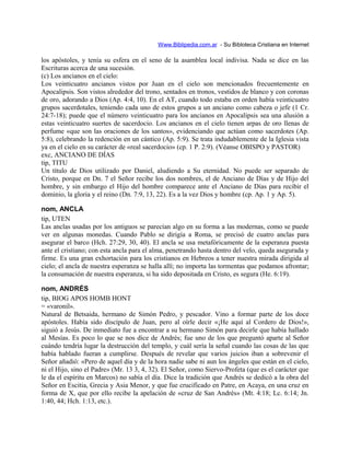 Www.Biblipedia.com.ar - Su Bibloteca Cristiana en Internet
los apóstoles, y tenía su esfera en el seno de la asamblea local indivisa. Nada se dice en las
Escrituras acerca de una sucesión.
(c) Los ancianos en el cielo:
Los veinticuatro ancianos vistos por Juan en el cielo son mencionados frecuentemente en
Apocalipsis. Son vistos alrededor del trono, sentados en tronos, vestidos de blanco y con coronas
de oro, adorando a Dios (Ap. 4:4, 10). En el AT, cuando todo estaba en orden había veinticuatro
grupos sacerdotales, teniendo cada uno de estos grupos a un anciano como cabeza o jefe (1 Cr.
24:7-18); puede que el número veinticuatro para los ancianos en Apocalipsis sea una alusión a
estas veinticuatro suertes de sacerdocio. Los ancianos en el cielo tienen arpas de oro llenas de
perfume «que son las oraciones de los santos», evidenciando que actúan como sacerdotes (Ap.
5:8), celebrando la redención en un cántico (Ap. 5:9). Se trata indudablemente de la Iglesia vista
ya en el cielo en su carácter de «real sacerdocio» (cp. 1 P. 2:9). (Véanse OBISPO y PASTOR)
exc, ANCIANO DE DÍAS
tip, TITU
Un título de Dios utilizado por Daniel, aludiendo a Su eternidad. No puede ser separado de
Cristo, porque en Dn. 7 el Señor recibe los dos nombres, el de Anciano de Días y de Hijo del
hombre, y sin embargo el Hijo del hombre comparece ante el Anciano de Días para recibir el
dominio, la gloria y el reino (Dn. 7:9, 13, 22). Es a la vez Dios y hombre (cp. Ap. 1 y Ap. 5).
nom, ANCLA
tip, UTEN
Las anclas usadas por los antiguos se parecían algo en su forma a las modernas, como se puede
ver en algunas monedas. Cuando Pablo se dirigía a Roma, se precisó de cuatro anclas para
asegurar el barco (Hch. 27:29, 30, 40). El ancla se usa metafóricamente de la esperanza puesta
ante el cristiano; con esta ancla para el alma, penetrando hasta dentro del velo, queda asegurada y
firme. Es una gran exhortación para los cristianos en Hebreos a tener nuestra mirada dirigida al
cielo; el ancla de nuestra esperanza se halla allí; no importa las tormentas que podamos afrontar;
la consumación de nuestra esperanza, si ha sido depositada en Cristo, es segura (He. 6:19).
nom, ANDRÉS
tip, BIOG APOS HOMB HONT
= «varonil».
Natural de Betsaida, hermano de Simón Pedro, y pescador. Vino a formar parte de los doce
apóstoles. Había sido discípulo de Juan, pero al oírle decir «¡He aquí al Cordero de Dios!»,
siguió a Jesús. De inmediato fue a encontrar a su hermano Simón para decirle que había hallado
al Mesías. Es poco lo que se nos dice de Andrés; fue uno de los que preguntó aparte al Señor
cuándo tendría lugar la destrucción del templo, y cuál sería la señal cuando las cosas de las que
había hablado fueran a cumplirse. Después de revelar que varios juicios iban a sobrevenir el
Señor añadió: «Pero de aquel día y de la hora nadie sabe ni aun los ángeles que están en el cielo,
ni el Hijo, sino el Padre» (Mr. 13 3, 4, 32). El Señor, como Siervo-Profeta (que es el carácter que
le da el espíritu en Marcos) no sabía el día. Dice la tradición que Andrés se dedicó a la obra del
Señor en Escitia, Grecia y Asia Menor, y que fue crucificado en Patre, en Acaya, en una cruz en
forma de X, que por ello recibe la apelación de «cruz de San Andrés» (Mt. 4:18; Lc. 6:14; Jn.
1:40, 44; Hch. 1:13, etc.).
 