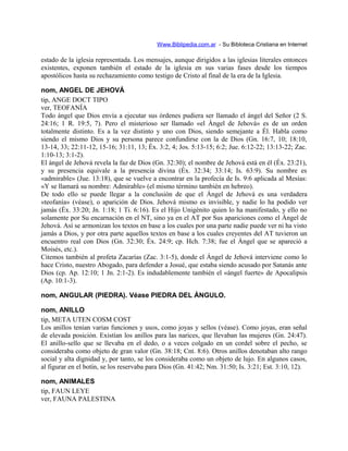 Www.Biblipedia.com.ar - Su Bibloteca Cristiana en Internet
estado de la iglesia representada. Los mensajes, aunque dirigidos a las iglesias literales entonces
existentes, exponen también el estado de la iglesia en sus varias fases desde los tiempos
apostólicos hasta su rechazamiento como testigo de Cristo al final de la era de la Iglesia.
nom, ANGEL DE JEHOVÁ
tip, ANGE DOCT TIPO
ver, TEOFANÍA
Todo ángel que Dios envía a ejecutar sus órdenes pudiera ser llamado el ángel del Señor (2 S.
24:16; 1 R. 19:5, 7). Pero el misterioso ser llamado «el Ángel de Jehová» es de un orden
totalmente distinto. Es a la vez distinto y uno con Dios, siendo semejante a Él. Habla como
siendo el mismo Dios y su persona parece confundirse con la de Dios (Gn. 16:7, 10; 18:10,
13-14, 33; 22:11-12, 15-16; 31:11, 13; Éx. 3:2, 4; Jos. 5:13-15; 6:2; Jue. 6:12-22; 13:13-22; Zac.
1:10-13; 3:1-2).
El ángel de Jehová revela la faz de Dios (Gn. 32:30); el nombre de Jehová está en él (Éx. 23:21),
y su presencia equivale a la presencia divina (Éx. 32:34; 33:14; Is. 63:9). Su nombre es
«admirable» (Jue. 13:18), que se vuelve a encontrar en la profecía de Is. 9:6 aplicada al Mesías:
«Y se llamará su nombre: Admirable» (el mismo término también en hebreo).
De todo ello se puede llegar a la conclusión de que el Ángel de Jehová es una verdadera
«teofanía» (véase), o aparición de Dios. Jehová mismo es invisible, y nadie lo ha podido ver
jamás (Éx. 33:20; Jn. 1:18; 1 Ti. 6:16). Es el Hijo Unigénito quien lo ha manifestado, y ello no
solamente por Su encarnación en el NT, sino ya en el AT por Sus apariciones como el Ángel de
Jehová. Así se armonizan los textos en base a los cuales por una parte nadie puede ver ni ha visto
jamás a Dios, y por otra parte aquellos textos en base a los cuales creyentes del AT tuvieron un
encuentro real con Dios (Gn. 32:30; Éx. 24:9; cp. Hch. 7:38; fue el Ángel que se apareció a
Moisés, etc.).
Citemos también al profeta Zacarías (Zac. 3:1-5), donde el Ángel de Jehová interviene como lo
hace Cristo, nuestro Abogado, para defender a Josué, que estaba siendo acusado por Satanás ante
Dios (cp. Ap. 12:10; 1 Jn. 2:1-2). Es indudablemente también el «ángel fuerte» de Apocalipsis
(Ap. 10:1-3).
nom, ANGULAR (PIEDRA). Véase PIEDRA DEL ÁNGULO.
nom, ANILLO
tip, META UTEN COSM COST
Los anillos tenían varias funciones y usos, como joyas y sellos (véase). Como joyas, eran señal
de elevada posición. Existían los anillos para las narices, que llevaban las mujeres (Gn. 24:47).
El anillo-sello que se llevaba en el dedo, o a veces colgado en un cordel sobre el pecho, se
consideraba como objeto de gran valor (Gn. 38:18; Cnt. 8:6). Otros anillos denotaban alto rango
social y alta dignidad y, por tanto, se los consideraba como un objeto de lujo. En algunos casos,
al figurar en el botín, se los reservaba para Dios (Gn. 41:42; Nm. 31:50; Is. 3:21; Est. 3:10, 12).
nom, ANIMALES
tip, FAUN LEYE
ver, FAUNA PALESTINA
 