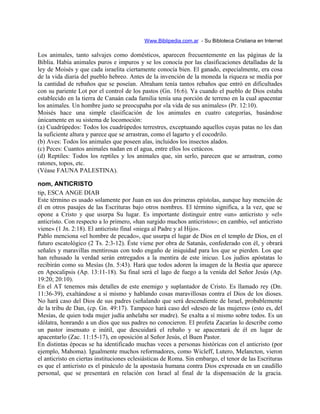 Www.Biblipedia.com.ar - Su Bibloteca Cristiana en Internet
Los animales, tanto salvajes como domésticos, aparecen frecuentemente en las páginas de la
Biblia. Había animales puros e impuros y se los conocía por las clasificaciones detalladas de la
ley de Moisés y que cada israelita ciertamente conocía bien. El ganado, especialmente, era cosa
de la vida diaria del pueblo hebreo. Antes de la invención de la moneda la riqueza se medía por
la cantidad de rebaños que se poseían. Abraham tenía tantos rebaños que entró en dificultades
con su pariente Lot por el control de los pastos (Gn. 16:6). Ya cuando el pueblo de Dios estaba
establecido en la tierra de Canaán cada familia tenía una porción de terreno en la cual apacentar
los animales. Un hombre justo se preocupaba por «la vida de sus animales» (Pr. 12:10).
Moisés hace una simple clasificación de los animales en cuatro categorías, basándose
únicamente en su sistema de locomoción:
(a) Cuadrúpedos: Todos los cuadrúpedos terrestres, exceptuando aquellos cuyas patas no les dan
la suficiente altura y parece que se arrastran, como el lagarto y el cocodrilo.
(b) Aves: Todos los animales que poseen alas, incluidos los insectos alados.
(c) Peces: Cuantos animales nadan en el agua, entre ellos los cetáceos.
(d) Reptiles: Todos los reptiles y los animales que, sin serlo, parecen que se arrastran, como
ratones, topos, etc.
(Véase FAUNA PALESTINA).
nom, ANTICRISTO
tip, ESCA ANGE DIAB
Este término es usado solamente por Juan en sus dos primeras epístolas, aunque hay mención de
él en otros pasajes de las Escrituras bajo otros nombres. El término significa, a la vez, que se
opone a Cristo y que usurpa Su lugar. Es importante distinguir entre «un» anticristo y «el»
anticristo. Con respecto a lo primero, «han surgido muchos anticristos»; en cambio, «el anticristo
viene» (1 Jn. 2:18). El anticristo final «niega al Padre y al Hijo».
Pablo menciona «el hombre de pecado», que usurpa el lugar de Dios en el templo de Dios, en el
futuro escatológico (2 Ts. 2:3-12). Éste viene por obra de Satanás, confederado con él, y obrará
señales y maravillas mentirosas con todo engaño de iniquidad para los que se pierden. Los que
han rehusado la verdad serán entregados a la mentira de este inicuo. Los judíos apóstatas lo
recibirán como su Mesías (Jn. 5:43). Hará que todos adoren la imagen de la Bestia que aparece
en Apocalipsis (Ap. 13:11-18). Su final será el lago de fuego a la venida del Señor Jesús (Ap.
19:20; 20:10).
En el AT tenemos más detalles de este enemigo y suplantador de Cristo. Es llamado rey (Dn.
11:36-39), exaltándose a sí mismo y hablando cosas maravillosas contra el Dios de los dioses.
No hará caso del Dios de sus padres (señalando que será descendiente de Israel, probablemente
de la tribu de Dan, (cp. Gn. 49:17). Tampoco hará caso del «deseo de las mujeres» (esto es, del
Mesías, de quien toda mujer judía anhelaba ser madre). Se exalta a sí mismo sobre todos. Es un
idólatra, honrando a un dios que sus padres no conocieron. El profeta Zacarías lo describe como
un pastor insensato e inútil, que descuidará el rebaño y se apacentará de él en lugar de
apacentarlo (Zac. 11:15-17), en oposición al Señor Jesús, el Buen Pastor.
En distintas épocas se ha identificado muchas veces a personas históricas con el anticristo (por
ejemplo, Mahoma). Igualmente muchos reformadores, como Wicleff, Lutero, Melancton, vieron
el anticristo en ciertas instituciones eclesiásticas de Roma. Sin embargo, el tenor de las Escrituras
es que el anticristo es el pináculo de la apostasía humana contra Dios expresada en un caudillo
personal, que se presentará en relación con Israel al final de la dispensación de la gracia.
 