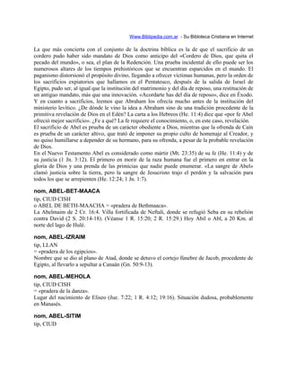 Www.Biblipedia.com.ar - Su Bibloteca Cristiana en Internet
La que más concierta con el conjunto de la doctrina bíblica es la de que el sacrificio de un
cordero pudo haber sido mandato de Dios como anticipo del «Cordero de Dios, que quita el
pecado del mundo», o sea, el plan de la Redención. Una prueba incidental de ello puede ser los
numerosos altares de los tiempos prehistóricos que se encuentran esparcidos en el mundo. El
paganismo distorsionó el propósito divino, llegando a ofrecer víctimas humanas, pero la orden de
los sacrificios expiatorios que hallamos en el Pentateuco, después de la salida de Israel de
Egipto, pudo ser, al igual que la institución del matrimonio y del día de reposo, una restitución de
un antiguo mandato, más que una innovación. «Acordarte has del día de reposo», dice en Éxodo.
Y en cuanto a sacrificios, leemos que Abraham los ofrecía mucho antes de la institución del
ministerio levítico. ¿De dónde le vino la idea a Abraham sino de una tradición procedente de la
primitiva revelación de Dios en el Edén? La carta a los Hebreos (He. 11:4) dice que «por fe Abel
ofreció mejor sacrificio». ¿Fe a qué? La fe requiere el conocimiento, o, en este caso, revelación.
El sacrificio de Abel es prueba de un carácter obediente a Dios, mientras que la ofrenda de Caín
es prueba de un carácter altivo, que trató de imponer su propio culto de homenaje al Creador, y
no quiso humillarse a depender de su hermano, para su ofrenda, a pesar de la probable revelación
de Dios.
En el Nuevo Testamento Abel es considerado como mártir (Mt. 23:35) de su fe (He. 11:4) y de
su justicia (1 Jn. 3:12). El primero en morir de la raza humana fue el primero en entrar en la
gloria de Dios y una prenda de las primicias que nadie puede enumerar. «La sangre de Abel»
clamó justicia sobre la tierra, pero la sangre de Jesucristo trajo el perdón y la salvación para
todos los que se arrepienten (He. 12:24; 1 Jn. 1:7).
nom, ABEL-BET-MAACA
tip, CIUD CISH
o ABEL DE BETH-MAACHA = «pradera de Bethmaaca».
La Abelmaim de 2 Cr. 16:4. Villa fortificada de Neftalí, donde se refugió Seba en su rebelión
contra David (2 S. 20:14-18). (Véanse 1 R. 15:20; 2 R. 15:29.) Hoy Abil o Abl, a 20 Km. al
norte del lago de Hulé.
nom, ABEL-IZRAIM
tip, LLAN
= «pradera de los egipcios».
Nombre que se dio al plano de Atad, donde se detuvo el cortejo fúnebre de Jacob, procedente de
Egipto, al llevarlo a sepultar a Canaán (Gn. 50:9-13).
nom, ABEL-MEHOLA
tip, CIUD CISH
= «pradera de la danza».
Lugar del nacimiento de Eliseo (Jue. 7:22; 1 R. 4:12; 19:16). Situación dudosa, probablemente
en Manasés.
nom, ABEL-SITIM
tip, CIUD
 