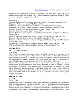Www.Biblipedia.com.ar - Su Bibloteca Cristiana en Internet
Ciertamente que multitud de individuos e instituciones han participado y participan de su
carácter moral en tanto que niegan al Padre y al Hijo, y en tanto que usurpan el lugar de Cristo,
se oponen a la verdad y engañan a los hombres.
Bibliografía:
Anderson, Sir Robert: «El Príncipe que ha de venir» (Portavoz Evangélico, Barcelona, 1980);
Blackstone, W. E.: «Jesús viene» (Vida, Miami, 1982);
Carballosa, E. L.: «El dictador del futuro» (Portavoz Evangélico, Barcelona, 1978) y
Carballosa, E. L.: «Daniel y el reino mesiánico» (Portavoz Evangélico, Barcelona, 1979);
Hamilton, Gavin: «El Discurso del Monte Olivete» (Clíe, Terrassa, 1974) y
Hamilton, Gavin: «Maranatha» (Clíe, Terrassa, 1972);
Lacueva, Francisco: «Escatología II», Curso de Formación Teológica Evangélica, vol. IX (Clíe,
Terrassa, 1983);
Payton, J. Barton: «Encyclopedia of Biblical Prophecy» (Harper and Row, New York, 1973);
Pentecost, J. Dwight: «Eventos del porvenir» (Caribe, Maracaibo, 1977);
Peters, G. N. H.: «The Theocratic Kingdom» (Kregel, Grand Rapids, reimpresión 1978: primera
edición, 1884, 3 vols.);
Tan, Paul Lee: «The Interpretation of Prophecy» (BHM Books, Winona Lake, Ind., 1974);
Walvoord, John F.: «The Millenial Kingdom» (Zondervan, Grand Rapids, 1977).
nom, ANTÍOCO
tip, REYE BIOG HOMB HOAT
= «el firme».
Varios son los reyes de este nombre que reinaron sobre Siria y aunque no se mencionan por su
nombre en las Escrituras, aparecen algunos de ellos en la profecía de Daniel (Dn. 11). El más
conocido de ellos es Antíoco IV Epifanes, que sucedió a su hermano Seleuco IV Filopáter, que
fue envenenado por Heliodoro. Heliodoro fue a su vez muerto por Antíoco IV, que arrebató el
trono al heredero legal, hijo de su hermano (Dn. 11:21). Reinó del 175 al 164 a.C.
Como resultado de su derrota ante los romanos en Egipto, volvió a Jerusalén a proseguir la obra
de devastación que ya había iniciado antes. Ordenó la matanza de todos los hombres y la venta
como esclavos de mujeres y niños. Estas órdenes fueron cumplidas parcialmente. Los muros
fueron derruidos y la ciudad saqueada, y erigió en el templo una estatua a Júpiter Olímpico,
ofreciéndose sacrificios a este dios sobre el altar. Flavio Josefo ofrece amplia información sobre
estos sucesos (Ant. 12:5, 3, etc.; Guerras. 1:1, 1-5). Le sucedió Antíoco V, que no ejerció
dominio sobre Judea.
nom, ANTIOQUÍA
tip, CIUD
ANTIOQUÍA.
Ciudad situada junto al río Orontes al pie del monte Silpio, en la fértil Cilicia, hoy enclavada en
Siria. La ciudad está a unos 480 Km. de Jerusalén y casi a 30 del Mediterráneo. Esta importante
población estaba en el cruce de los intereses comerciales y de las civilizaciones del Antiguo
Oriente, al tener acceso fácilmente a las comunicaciones marítimas y estar emplazada en el cruce
de importantes vías terrestres. Fue construida por Seleuco Nicátor en el año 300 antes de Cristo y
 