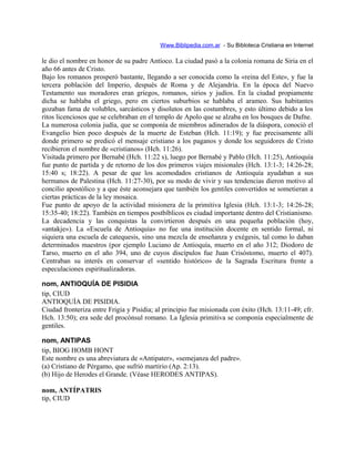 Www.Biblipedia.com.ar - Su Bibloteca Cristiana en Internet
le dio el nombre en honor de su padre Antíoco. La ciudad pasó a la colonia romana de Siria en el
año 66 antes de Cristo.
Bajo los romanos prosperó bastante, llegando a ser conocida como la «reina del Este», y fue la
tercera población del Imperio, después de Roma y de Alejandría. En la época del Nuevo
Testamento sus moradores eran griegos, romanos, sirios y judíos. En la ciudad propiamente
dicha se hablaba el griego, pero en ciertos suburbios se hablaba el arameo. Sus habitantes
gozaban fama de volubles, sarcásticos y disolutos en las costumbres, y esto último debido a los
ritos licenciosos que se celebraban en el templo de Apolo que se alzaba en los bosques de Dafne.
La numerosa colonia judía, que se componía de miembros adinerados de la diáspora, conoció el
Evangelio bien poco después de la muerte de Esteban (Hch. 11:19); y fue precisamente allí
donde primero se predicó el mensaje cristiano a los paganos y donde los seguidores de Cristo
recibieron el nombre de «cristianos» (Hch. 11:26).
Visitada primero por Bernabé (Hch. 11:22 s), luego por Bernabé y Pablo (Hch. 11:25), Antioquía
fue punto de partida y de retorno de los dos primeros viajes misionales (Hch. 13:1-3; 14:26-28;
15:40 s; 18:22). A pesar de que los acomodados cristianos de Antioquía ayudaban a sus
hermanos de Palestina (Hch. 11:27-30), por su modo de vivir y sus tendencias dieron motivo al
concilio apostólico y a que éste aconsejara que también los gentiles convertidos se sometieran a
ciertas prácticas de la ley mosaica.
Fue punto de apoyo de la actividad misionera de la primitiva Iglesia (Hch. 13:1-3; 14:26-28;
15:35-40; 18:22). También en tiempos postbíblicos es ciudad importante dentro del Cristianismo.
La decadencia y las conquistas la convirtieron después en una pequeña población (hoy,
«antakje»). La «Escuela de Antioquía» no fue una institución docente en sentido formal, ni
siquiera una escuela de catequesis, sino una mezcla de enseñanza y exégesis, tal como lo daban
determinados maestros (por ejemplo Luciano de Antioquía, muerto en el año 312; Diodoro de
Tarso, muerto en el año 394, uno de cuyos discípulos fue Juan Crisóstomo, muerto el 407).
Centraban su interés en conservar el «sentido histórico» de la Sagrada Escritura frente a
especulaciones espiritualizadoras.
nom, ANTIOQUÍA DE PISIDIA
tip, CIUD
ANTIOQUÍA DE PISIDIA.
Ciudad fronteriza entre Frigia y Pisidia; al principio fue misionada con éxito (Hch. 13:11-49; cfr.
Hch. 13:50); era sede del procónsul romano. La Iglesia primitiva se componía especialmente de
gentiles.
nom, ANTIPAS
tip, BIOG HOMB HONT
Este nombre es una abreviatura de «Antipater», «semejanza del padre».
(a) Cristiano de Pérgamo, que sufrió martirio (Ap. 2:13).
(b) Hijo de Herodes el Grande. (Véase HERODES ANTIPAS).
nom, ANTÍPATRIS
tip, CIUD
 