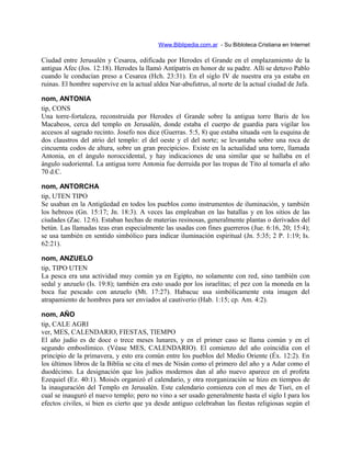 Www.Biblipedia.com.ar - Su Bibloteca Cristiana en Internet
Ciudad entre Jerusalén y Cesarea, edificada por Herodes el Grande en el emplazamiento de la
antigua Afec (Jos. 12:18). Herodes la llamó Antípatris en honor de su padre. Allí se detuvo Pablo
cuando le conducían preso a Cesarea (Hch. 23:31). En el siglo IV de nuestra era ya estaba en
ruinas. El hombre supervive en la actual aldea Nar-abufutrus, al norte de la actual ciudad de Jafa.
nom, ANTONIA
tip, CONS
Una torre-fortaleza, reconstruida por Herodes el Grande sobre la antigua torre Baris de los
Macabeos, cerca del templo en Jerusalén, donde estaba el cuerpo de guardia para vigilar los
accesos al sagrado recinto. Josefo nos dice (Guerras. 5:5, 8) que estaba situada «en la esquina de
dos claustros del atrio del templo: el del oeste y el del norte; se levantaba sobre una roca de
cincuenta codos de altura, sobre un gran precipicio». Existe en la actualidad una torre, llamada
Antonia, en el ángulo noroccidental, y hay indicaciones de una similar que se hallaba en el
ángulo sudoriental. La antigua torre Antonia fue derruida por las tropas de Tito al tomarla el año
70 d.C.
nom, ANTORCHA
tip, UTEN TIPO
Se usaban en la Antigüedad en todos los pueblos como instrumentos de iluminación, y también
los hebreos (Gn. 15:17; Jn. 18:3). A veces las empleaban en las batallas y en los sitios de las
ciudades (Zac. 12:6). Estaban hechas de materias resinosas, generalmente plantas o derivados del
betún. Las llamadas teas eran especialmente las usadas con fines guerreros (Jue. 6:16, 20; 15:4);
se usa también en sentido simbólico para indicar iluminación espiritual (Jn. 5:35; 2 P. 1:19; Is.
62:21).
nom, ANZUELO
tip, TIPO UTEN
La pesca era una actividad muy común ya en Egipto, no solamente con red, sino también con
sedal y anzuelo (Is. 19:8); también era esto usado por los israelitas; el pez con la moneda en la
boca fue pescado con anzuelo (Mt. 17:27). Habacuc usa simbólicamente esta imagen del
atrapamiento de hombres para ser enviados al cautiverio (Hab. 1:15; cp. Am. 4:2).
nom, AÑO
tip, CALE AGRI
ver, MES, CALENDARIO, FIESTAS, TIEMPO
El año judío es de doce o trece meses lunares, y en el primer caso se llama común y en el
segundo emboslímico. (Véase MES, CALENDARIO). El comienzo del año coincidía con el
principio de la primavera, y esto era común entre los pueblos del Medio Oriente (Éx. 12:2). En
los últimos libros de la Biblia se cita el mes de Nisán como el primero del año y a Adar como el
duodécimo. La designación que los judíos modernos dan al año nuevo aparece en el profeta
Ezequiel (Ez. 40:1). Moisés organizó el calendario, y otra reorganización se hizo en tiempos de
la inauguración del Templo en Jerusalén. Este calendario comienza con el mes de Tisri, en el
cual se inauguró el nuevo templo; pero no vino a ser usado generalmente hasta el siglo I para los
efectos civiles, si bien es cierto que ya desde antiguo celebraban las fiestas religiosas según el
 
