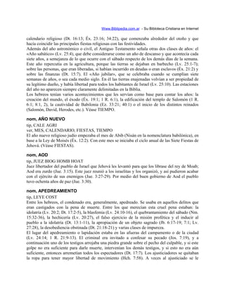 Www.Biblipedia.com.ar - Su Bibloteca Cristiana en Internet
calendario religioso (Dt. 16:13; Éx. 23:16; 34:22), que comenzaba alrededor del otoño y que
hacía coincidir las principales fiestas religiosas con las festividades.
Además del año astronómico o civil, el Antiguo Testamento señala otras dos clases de años: el
«Año sabático» (Lv. 25:4), que debe considerarse como un año de descanso y que acontecía cada
siete años, a semejanza de lo que ocurre con el sábado respecto de los demás días de la semana.
Este año repercutía en la agricultura, porque las tierras se dejaban en barbecho (Lv. 25:1-7);
sobre las personas, que eran liberadas, si habían incurrido en deudas o eran esclavos (Éx. 21:2) y
sobre las finanzas (Dt. 15:7). El «Año jubilar», que se celebraba cuando se cumplían siete
semanas de años, o sea cada medio siglo. En él las tierras enajenadas volvían a ser propiedad de
su legítimo dueño, y había libertad para todos los habitantes de Israel (Lv. 25:10). Las estaciones
del año no aparecen siempre claramente delimitadas en la Biblia.
Los hebreos tenían varios acontecimientos que les servían como base para contar los años: la
creación del mundo, el éxodo (Éx. 19:1; 1 R. 6:1), la edificación del templo de Salomón (1 R.
6:1; 8:1, 2), la cautividad de Babilonia (Ez. 33:21; 40:1) o el inicio de los distintos reinados
(Salomón, David, Herodes, etc.). Véase TIEMPO.
nom, AÑO NUEVO
tip, CALE AGRI
ver, MES, CALENDARIO, FIESTAS, TIEMPO
El año nuevo religioso judío empezaba el mes de Abib (Nisán en la nomenclatura babilónica), en
base a la Ley de Moisés (Éx. 12:2). Con este mes se iniciaba el ciclo anual de las Siete Fiestas de
Jehová. (Véase FIESTAS).
nom, AOD
tip, JUEZ BIOG HOMB HOAT
Juez libertador del pueblo de Israel que Jehová les levantó para que los librase del rey de Moab;
Aod era zurdo (Jue. 3:15). Este juez reunió a los israelitas y los organizó, y así pudieron acabar
con el ejército de sus enemigos (Jue. 3:27-29). Por medio del buen gobierno de Aod el pueblo
tuvo ochenta años de paz (Jue. 3:30).
nom, APEDREAMIENTO
tip, LEYE COST
Entre los hebreos, el condenado era, generalmente, apedreado. Se usaba en aquellos delitos que
eran castigados con la pena de muerte. Entre los que merecían esta cruel pena estaban: la
idolatría (Lv. 20:2; Dt. 17:2-5), la blasfemia (Lv. 24:10-16), el quebrantamiento del sábado (Nm.
15:32-36), la hechicería (Lv. 20:27), el falso ejercicio de la misión profética y el inducir al
pueblo a la idolatría (Dt. 13:1-11), la apropiación de un objeto sagrado (Jb. 6:17-19; 7:1; Lv.
27:28), la desobediencia obstinada (Dt. 21:18-21) y varias clases de impureza.
El lugar del apedreamiento o lapidación estaba en las afueras del campamento o de la ciudad
(Lv. 24:14; 1 R. 21:9-13). El criminal era invitado a confesar su pecado (Jos. 7:19), y a
continuación uno de los testigos arrojaba una piedra grande sobre el pecho del culpable, y si este
golpe no era suficiente para darle muerte, intervenían los demás testigos, y si esto no era aún
suficiente, entonces arremetían todos los espectadores (Dt. 17:7). Los ajusticiadores se quitaban
la ropa para tener mayor libertad de movimiento (Hch. 7:58). A veces al ajusticiado se le
 