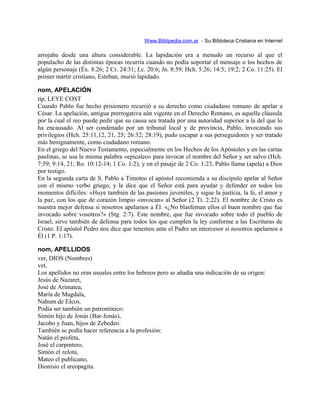 Www.Biblipedia.com.ar - Su Bibloteca Cristiana en Internet
arrojaba desde una altura considerable. La lapidación era a menudo un recurso al que el
populacho de las distintas épocas recurría cuando no podía soportar el mensaje o los hechos de
algún personaje (Éx. 8:26; 2 Cr. 24:31; Lc. 20:6; Jn. 8:59; Hch. 5:26; 14:5; 19:2; 2 Co. 11:25). El
primer mártir cristiano, Esteban, murió lapidado.
nom, APELACIÓN
tip, LEYE COST
Cuando Pablo fue hecho prisionero recurrió a su derecho como ciudadano romano de apelar a
César. La apelación, antigua prerrogativa aún vigente en el Derecho Romano, es aquella cláusula
por la cual el reo puede pedir que su causa sea tratada por una autoridad superior a la del que lo
ha encausado. Al ser condenado por un tribunal local y de provincia, Pablo, invocando sus
privilegios (Hch. 25:11,12, 21, 25; 26:32; 28:19), pudo escapar a sus perseguidores y ser tratado
más benignamente, como ciudadano romano.
En el griego del Nuevo Testamento, especialmente en los Hechos de los Apóstoles y en las cartas
paulinas, se usa la misma palabra «epicaleo» para invocar el nombre del Señor y ser salvo (Hch.
7:59; 9:14, 21; Ro. 10:12-14; 1 Co. 1:2); y en el pasaje de 2 Co. 1:23, Pablo llama (apela) a Dios
por testigo.
En la segunda carta de S. Pablo a Timoteo el apóstol recomienda a su discípulo apelar al Señor
con el mismo verbo griego, y le dice que el Señor está para ayudar y defender en todos los
momentos difíciles: «Huye también de las pasiones juveniles, y sigue la justicia, la fe, el amor y
la paz, con los que de corazón limpio «invocan» al Señor (2 Ti. 2:22). El nombre de Cristo es
nuestra mejor defensa si nosotros apelamos a Él. «¿No blasfeman ellos el buen nombre que fue
invocado sobre vosotros?» (Stg. 2:7). Este nombre, que fue invocado sobre todo el pueblo de
Israel, sirve también de defensa para todos los que cumplen la ley conforme a las Escrituras de
Cristo. El apóstol Pedro nos dice que tenemos ante el Padre un intercesor si nosotros apelamos a
Él (1 P. 1:17).
nom, APELLIDOS
ver, DIOS (Nombres)
vet,
Los apellidos no eran usuales entre los hebreos pero se añadía una indicación de su origen:
Jesús de Nazaret,
José de Arimatea,
María de Magdala,
Nahum de EIcos.
Podía ser también un patronímico:
Simón hijo de Jonás (Bar-Jonás),
Jacobo y Juan, hijos de Zebedeo.
También se podía hacer referencia a la profesión:
Natán el profeta,
José el carpintero,
Simón el zelota,
Mateo el publicano,
Dionisio el areopagita.
 