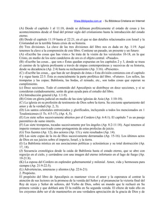 Www.Biblipedia.com.ar - Su Bibloteca Cristiana en Internet
(A) Desde el capítulo 1 al 11:18, donde se delinean proféticamente el estado de cosas y los
acontecimientos desde el final del primer siglo del cristianismo hasta la introducción del estado
eterno.
(B) Desde el capítulo 11:19 hasta el 22:21, en el que se dan detalles relacionados con Israel y la
Cristiandad en la terrible futura crisis de su historia.
(b) Tres divisiones. La clave de las tres divisiones del libro nos es dada en Ap. 1:19. Aquí
tenemos la clave a la comprensión de este libro. Contiene un pasado, un presente y un futuro:
(A) «Escribe las cosas que has visto.» Se trata de la visión de los versículos 10-18, en la que
Cristo, en medio de los siete candeleros de oro es el objeto central. «Pasado».
(B) «Escribe las cosas... que son.» Éstas quedan expuestas en los capítulos 2 y 3, donde se traza
el camino de la iglesia profesante a través de etapas contemporáneas y sucesivas de su historia,
desde su decadencia (Ap. 2:4) hasta su rechazamiento (Ap. 3:16). «Presente».
(C) «Escribe las cosas... que han de ser después de éstas.» Esta división comienza con el capítulo
4 y sigue hasta 22:5. Ésta es esencialmente la parte profética del libro. «Futuro». Los sellos, las
trompetas y las copas; Babilonia, las bodas, el reinado, etc., son todas cosas que esperan su
cumplimiento.
(c) Doce secciones. Todo el contenido del Apocalipsis se distribuye en doce secciones, y si se
consideran cuidadosamente, serán de gran ayuda para el estudio del libro.
(A) Introducción general (Ap. 1:1-9).
(B) Cristo en gloria judicial en medio de las siete iglesias de Asia (Ap. 1:10-18).
(C) La iglesia en su profesión de testimonio de Dios sobre la tierra. Su creciente apartamiento del
amor y de la verdad (Ap. 2, 3).
(D) Los santos celestiales entronizados y glorificados, incluyendo a todos los mencionados en 1
Tesalonicenses (1 Ts. 4:5-17), (Ap. 4, 5).
(E) Los siete sellos sucesivamente abiertos por el Cordero (Ap. 6-8:1). El capítulo 7 es un pasaje
parentético de sumo interés.
(F) Las siete trompetas, tocadas sucesivamente por los ángeles (Ap. 8:2-11:18). Aquí tenemos al
imperio romano reavivado como protagonista de estas profecías de juicio.
(G) Tres fuentes (Ap. 12), dos actores (Ap. 13) y siete resultados (Ap. 14).
(H) Las siete copas de la ira de Dios sucesivamente derramadas (Ap. 15-16). Los últimos actos
de Dios en sus juicios sobre el imperio, Israel, y la tierra.
(I) La Babilonia mística en sus asociaciones políticas y eclesiásticas y su total destrucción (Ap.
17, 18).
(J) Secuencia cronológica desde la caída de Babilonia hasta el estado eterno, que se abre con
regocijo en el cielo, y cerrándose con una imagen del eterno infortunio en el lago de fuego (Ap.
19-21:8).
(K) La esposa del Cordero en esplendor gubernamental y milenial. Amor, vida y hermosura para
siempre (Ap. 21:9-22:5).
(L) Advertencias, amenazas y alientos (Ap. 22:6-21).
2. Propósito.
El propósito del libro de Apocalipsis es mantener vivos el amor y la esperanza al centrar la
atención de sus lectores en la promesa de la venida del Señor y al preanunciar la victoria final del
Rey de reyes y Señor de señores, del Verbo de Dios, sobre un mundo que le rechazó en Su
primera venida y que doblará ante Él la rodilla en Su segunda venida. El efecto de todo ello en
los creyentes debe ser el de mantenerlos en una verdadera apreciación de la gracia de Dios y de
 