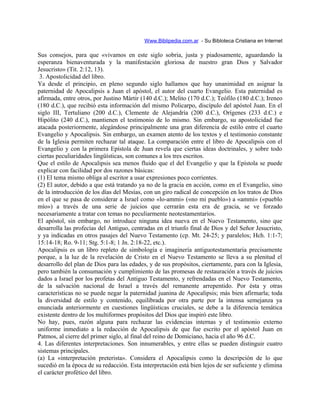 Www.Biblipedia.com.ar - Su Bibloteca Cristiana en Internet
Sus consejos, para que «vivamos en este siglo sobria, justa y piadosamente, aguardando la
esperanza bienaventurada y la manifestación gloriosa de nuestro gran Dios y Salvador
Jesucristo» (Tit. 2:12, 13).
3. Apostolicidad del libro.
Ya desde el principio, en pleno segundo siglo hallamos que hay unanimidad en asignar la
paternidad de Apocalipsis a Juan el apóstol, el autor del cuarto Evangelio. Esta paternidad es
afirmada, entre otros, por Justino Mártir (140 d.C.); Melito (170 d.C.); Teófilo (180 d.C.); Ireneo
(180 d.C.), que recibió esta información del mismo Policarpo, discípulo del apóstol Juan. En el
siglo III, Tertuliano (200 d.C.), Clemente de Alejandría (200 d.C.), Orígenes (233 d.C.) e
Hipólito (240 d.C.), mantienen el testimonio de lo mismo. Sin embargo, su apostolicidad fue
atacada posteriormente, alegándose principalmente una gran diferencia de estilo entre el cuarto
Evangelio y Apocalipsis. Sin embargo, un examen atento de los textos y el testimonio constante
de la Iglesia permiten rechazar tal ataque. La comparación entre el libro de Apocalipsis con el
Evangelio y con la primera Epístola de Juan revela que ciertas ideas doctrinales, y sobre todo
ciertas peculiaridades lingüísticas, son comunes a los tres escritos.
Que el estilo de Apocalipsis sea menos fluido que el del Evangelio y que la Epístola se puede
explicar con facilidad por dos razones básicas:
(1) El tema mismo obliga al escritor a usar expresiones poco corrientes.
(2) El autor, debido a que está tratando ya no de la gracia en acción, como en el Evangelio, sino
de la introducción de los días del Mesías, con un giro radical de concepción en los tratos de Dios
en el que se pasa de considerar a Israel como «lo-ammi» («no mi pueblo») a «ammi» («pueblo
mío») a través de una serie de juicios que cerrarán esta era de gracia, se ve forzado
necesariamente a tratar con temas no peculiarmente neotestamentarios.
El apóstol, sin embargo, no introduce ninguna idea nueva en el Nuevo Testamento, sino que
desarrolla las profecías del Antiguo, centradas en el triunfo final de Dios y del Señor Jesucristo,
y ya indicadas en otros pasajes del Nuevo Testamento (cp. Mt. 24-25; y paralelos; Hch. 1:1-7;
15:14-18; Ro. 9-11; Stg. 5:1-8; 1 Jn. 2:18-22, etc.).
Apocalipsis es un libro repleto de simbología e imaginería antiguotestamentaria precisamente
porque, a la luz de la revelación de Cristo en el Nuevo Testamento se lleva a su plenitud el
desarrollo del plan de Dios para las edades, y de sus propósitos, ciertamente, para con la Iglesia,
pero también la consumación y cumplimiento de las promesas de restauración a través de juicios
dados a Israel por los profetas del Antiguo Testamento, y refrendadas en el Nuevo Testamento,
de la salvación nacional de Israel a través del remanente arrepentido. Por ésta y otras
características no se puede negar la paternidad juanina de Apocalipsis; más bien afirmarla; toda
la diversidad de estilo y contenido, equilibrada por otra parte por la intensa semejanza ya
enunciada anteriormente en cuestiones lingüísticas cruciales, se debe a la diferencia temática
existente dentro de los multiformes propósitos del Dios que inspiró este libro.
No hay, pues, razón alguna para rechazar las evidencias internas y el testimonio externo
uniforme inmediato a la redacción de Apocalipsis de que fue escrito por el apóstol Juan en
Patmos, al cierre del primer siglo, al final del reino de Domiciano, hacia el año 96 d.C.
4. Las diferentes interpretaciones. Son innumerables, y entre ellas se pueden distinguir cuatro
sistemas principales.
(a) La «interpretación preterista». Considera el Apocalipsis como la descripción de lo que
sucedió en la época de su redacción. Esta interpretación está bien lejos de ser suficiente y elimina
el carácter profético del libro.
 