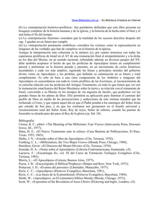 Www.Biblipedia.com.ar - Su Bibloteca Cristiana en Internet
(b) La «interpretación histórico-profética». Sus partidarios defienden que este libro presenta un
bosquejo completo de la historia humana y de la iglesia, y la historia de la lucha entre el bien y el
mal hasta el fin del tiempo.
(c) La «interpretación futurista» considera que la totalidad de los sucesos descritos después del
cap. 3 quedan en un futuro por cumplir.
(d) La «interpretación puramente simbólica» considera las visiones como la representación en
imágenes de las verdades que han de cumplirse en la historia de la Iglesia.
Aunque la interpretación más coherente es la número (c), por cuanto armoniza con todas las
esperanzas proféticas de Israel en el AT de una restauración final al arrepentimiento y a la dicha
en los días del Mesías, en un sentido nacional, refrendado además en diversos pasajes del NT,
debe también aceptarse el hecho de que las profecías de Apocalipsis tienen un cumplimiento
parcial y preliminar en la historia pasada y presente, en un movimiento de ciclos históricos
ascendentes y cada vez más amplios, siguiendo las líneas y principios morales del gobierno
divino vistos en Apocalipsis y los profetas, que hallarán su culminación en su futuro y total
cumplimiento. Es sólo en base a una clara comprensión de los símbolos e imágenes del
Apocalipsis en concordancia con toda la visión profética de las Escrituras, el reconocimiento de
su estrecha relación con las profecías del Antiguo Testamento, en todo lo que tienen que ver con
la instauración cataclísmica del Reino Mesiánico sobre la tierra y su relación con el remanente de
Israel, convertido a su Mesías en los tiempos de «la angustia de Jacob», que podremos ver las
grandes líneas de los planes de Dios. Ello permitirá su aplicación para iluminar el caminar del
pueblo de Dios en medio de las persecuciones y seducciones de este sistema mundial que ha
rechazado a Cristo, y que espera aquel día en que el Padre pondrá a los enemigos del Señor Jesús
por estrado de Sus pies, y en que los cristianos nos gozaremos en el triunfo universal y
reconocimiento total del Señor Jesús, Rey de reyes, Señor de señores, cuando las puertas de
Jerusalén se alzarán para dar paso al Rey de la gloria (cp. Sal. 24).
Bibliografía:
Clouse, R. C., editor: «The Meaning of the Millenium: Four Views» (Intervarsity Press, Downers
Grove, III., 1977);
Dana, H. E.: «El Nuevo Testamento ante la crítica» (Casa Bautista de Publicaciones, El Paso,
Texas, 1953, 1965);
Darby, J. N.: «Estudio sobre el libro de Apocalipsis» (Clíe, Terrassa, 1976);
Feinberg, C. L.: «Millenialism, the Two Major Views» (Moody Press, Chicago, 1980);
Hamilton, Gavin: «El Discurso del Monte Olivete» (Clíe, Terrassa, 1974);
Ironside, H. A.: «Notas sobre el Apocalipsis» (Librería Centroamericana, Guatemala, s/f);
Lacueva, F.: «Escatología II», vol. IX del Curso de Formación Teológica Evangélica (Clíe,
Terrassa, 1983);
Morris, L.: «El Apocalipsis» (Certeza, Buenos Aires, 1977);
Payne, J. B.: «Encyclopedia of Biblical Prophecy» (Harper and Row, New York, 1973);
Pentecost, J. D.: «Eventos del porvenir» (Libertador, Maracaibo, 1977);
Ryrie, C. C.: «Apocalipsis» (Portavoz Evangélico, Barcelona, 1981),
Ryrie, C. C.: «Las bases de la fe premilenial» (Portavoz Evangélico, Barcelona, 1984);
Smith, W.: «Apocalipsis», en El comentario bíblico Moody (Moody, Chicago, 1971);
Scott, W.: «Exposition of the Revelation of Jesus Christ» (Pickering and Inglis, Londres, s/f);
 