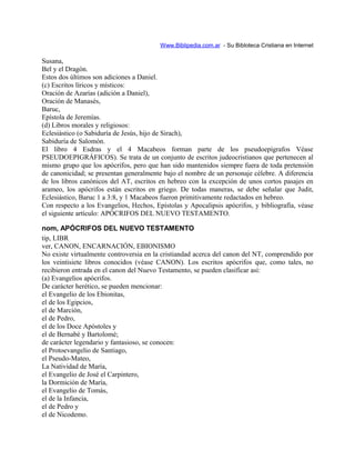 Www.Biblipedia.com.ar - Su Bibloteca Cristiana en Internet
Susana,
Bel y el Dragón.
Estos dos últimos son adiciones a Daniel.
(c) Escritos líricos y místicos:
Oración de Azarías (adición a Daniel),
Oración de Manasés,
Baruc,
Epístola de Jeremías.
(d) Libros morales y religiosos:
Eclesiástico (o Sabiduría de Jesús, hijo de Sirach),
Sabiduría de Salomón.
El libro 4 Esdras y el 4 Macabeos forman parte de los pseudoepígrafos Véase
PSEUDOEPIGRÁFICOS). Se trata de un conjunto de escritos judeocristianos que pertenecen al
mismo grupo que los apócrifos, pero que han sido mantenidos siempre fuera de toda pretensión
de canonicidad; se presentan generalmente bajo el nombre de un personaje célebre. A diferencia
de los libros canónicos del AT, escritos en hebreo con la excepción de unos cortos pasajes en
arameo, los apócrifos están escritos en griego. De todas maneras, se debe señalar que Judit,
Eclesiástico, Baruc 1 a 3:8, y 1 Macabeos fueron primitivamente redactados en hebreo.
Con respecto a los Evangelios, Hechos, Epístolas y Apocalipsis apócrifos, y bibliografía, véase
el siguiente artículo: APÓCRIFOS DEL NUEVO TESTAMENTO.
nom, APÓCRIFOS DEL NUEVO TESTAMENTO
tip, LIBR
ver, CANON, ENCARNACIÓN, EBIONISMO
No existe virtualmente controversia en la cristiandad acerca del canon del NT, comprendido por
los veintisiete libros conocidos (véase CANON). Los escritos apócrifos que, como tales, no
recibieron entrada en el canon del Nuevo Testamento, se pueden clasificar así:
(a) Evangelios apócrifos.
De carácter herético, se pueden mencionar:
el Evangelio de los Ebionitas,
el de los Egipcios,
el de Marción,
el de Pedro,
el de los Doce Apóstoles y
el de Bernabé y Bartolomé;
de carácter legendario y fantasioso, se conocen:
el Protoevangelio de Santiago,
el Pseudo-Mateo,
La Natividad de María,
el Evangelio de José el Carpintero,
la Dormición de María,
el Evangelio de Tomás,
el de la Infancia,
el de Pedro y
el de Nicodemo.
 