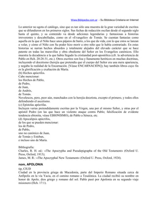 Www.Biblipedia.com.ar - Su Bibloteca Cristiana en Internet
Lo anterior no agota el catálogo, sino que es tan sólo una muestra de la gran variedad de escritos
que se difundieron en los primeros siglos. Sus fechas de redacción oscilan desde el segundo siglo
hasta el quinto, y su contenido va desde adiciones legendarias y fantasiosas a historias
irreverentes y descabelladas, como en el «Evangelio» de Tomás. Se cuentan fantasías como
aquella en la que el Niño hace unos pájaros de barro, a los que da vida, con lo que estos se lanzan
a volar, y cómo el Niño con Su poder hizo morir a otro niño que le había contrariado. En estas
historias se narran hechos absurdos y totalmente alejados del elevado carácter que se hace
patente en todas las maravillas y obra obediente del Señor en los Evangelios canónicos. Ello
muestra la decadencia a la que había llegado la cristiandad post-apostólica (cfr. la advertencia de
Pablo en Hch. 20:28-31, etc.). Otros escritos son lisa y llanamente heréticos en muchas doctrinas,
incluyendo el docetismo (herejía que pretendía que el cuerpo del Señor era una mera apariencia,
y negaba la realidad de la Encarnación. [Véase ENCARNACIÓN]); hay también libros cuyo fin
es la glorificación y exaltación de María.
(b) Hechos apócrifos.
Cabe mencionar:
los Hechos de Pablo,
de Pedro,
de Juan,
de Andrés,
de Tomás.
Novelescos, pero, peor aún, manchados con la herejía docetista, excepto el primero, y todos ellos
defendiendo el ascetismo.
(c) Epístolas apócrifas.
Incluyen varias pretendidamente escritas por la Virgen, una por el mismo Señor, y otras por el
apóstol Pedro (en las que hace un violento ataque contra Pablo; falsificación de evidente
tendencia ebionita, véase EBIONISMO), de Pablo a Séneca, etc.
(d) Apocalipsis apócrifos,
de los que se pueden mencionar:
los de Pedro,
de Pablo,
uno no canónico de Juan,
de Tomás y Esteban,
e incluso uno de María.
Bibliografía:
Charles, R. H. ed.: «The Apocrypha and Pseudepigrapha of the Old Testament» (Oxford U.
Press, Oxford, 1913);
James, M. R.: «The Apocryphal New Testament» (Oxford U. Press, Oxford, 1924).
nom, APOLONIA
tip, CIUD
Ciudad en la provincia griega de Macedonia, parte del Imperio Romano situada cerca de
Anfípolis en la vía Yacia, en el camino romano a Tesalónica. La ciudad recibió su nombre en
honor de Apolo, dios griego y romano del sol. Pablo pasó por Apolonia en su segundo viaje
misionero (Hch. 17:1).
 