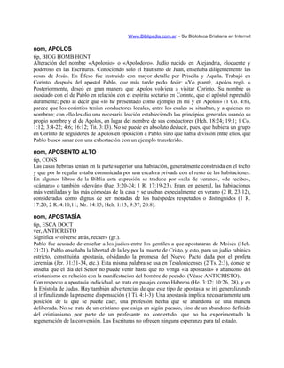 Www.Biblipedia.com.ar - Su Bibloteca Cristiana en Internet
nom, APOLOS
tip, BIOG HOMB HONT
Alteración del nombre «Apolonio» o «Apolodoro». Judío nacido en Alejandría, elocuente y
poderoso en las Escrituras. Conociendo sólo el bautismo de Juan, enseñaba diligentemente las
cosas de Jesús. En Éfeso fue instruido con mayor detalle por Priscila y Aquila. Trabajó en
Corinto, después del apóstol Pablo, que más tarde pudo decir: «Yo planté, Apolos regó. »
Posteriormente, deseó en gran manera que Apolos volviera a visitar Corinto. Su nombre es
asociado con el de Pablo en relación con el espíritu sectario en Corinto, que el apóstol reprendió
duramente; pero al decir que «lo he presentado como ejemplo en mí y en Apolos» (1 Co. 4:6),
parece que los corintios tenían conductores locales, entre los cuales se situaban, y a quienes no
nombran; con ello les dio una necesaria lección estableciendo los principios generales usando su
propio nombre y el de Apolos, en lugar del nombre de sus conductores (Hch. 18:24; 19:1; 1 Co.
1:12; 3:4-22; 4:6; 16:12; Tit. 3:13). No se puede en absoluto deducir, pues, que hubiera un grupo
en Corinto de seguidores de Apolos en oposición a Pablo, sino que había división entre ellos, que
Pablo buscó sanar con una exhortación con un ejemplo transferido.
nom, APOSENTO ALTO
tip, CONS
Las casas hebreas tenían en la parte superior una habitación, generalmente construida en el techo
y que por lo regular estaba comunicada por una escalera privada con el resto de las habitaciones.
En algunos libros de la Biblia esta expresión se traduce por «sala de verano», «de recibo»,
«cámara» o también «desván» (Jue. 3:20-24; 1 R. 17:19-23). Eran, en general, las habitaciones
más ventiladas y las más cómodas de la casa y se usaban especialmente en verano (2 R. 23:12),
consideradas como dignas de ser moradas de los huéspedes respetados o distinguidos (1 R.
17:20; 2 R. 4:10,11; Mr. 14:15; Hch. 1:13; 9:37; 20:8).
nom, APOSTASÍA
tip, ESCA DOCT
ver, ANTICRISTO
Significa «volverse atrás, recaer» (gr.).
Pablo fue acusado de enseñar a los judíos entre los gentiles a que apostataran de Moisés (Hch.
21:21). Pablo enseñaba la libertad de la ley por la muerte de Cristo, y esto, para un judío rabínico
estricto, constituiría apostasía, olvidando la promesa del Nuevo Pacto dada por el profeta
Jeremías (Jer. 31:31-34, etc.). Esta misma palabra se usa en Tesalonicenses (2 Ts. 2:3), donde se
enseña que el día del Señor no puede venir hasta que no venga «la apostasía» o abandono del
cristianismo en relación con la manifestación del hombre de pecado. (Véase ANTICRISTO).
Con respecto a apostasía individual, se trata en pasajes como Hebreos (He. 3:12; 10:26, 28), y en
la Epístola de Judas. Hay también advertencias de que este tipo de apostasía se irá generalizando
al ir finalizando la presente dispensación (1 Ti. 4:1-3). Una apostasía implica necesariamente una
posición de la que se puede caer, una profesión hecha que se abandona de una manera
deliberada. No se trata de un cristiano que caiga en algún pecado, sino de un abandono definido
del cristianismo por parte de un profesante no convertido, que no ha experimentado la
regeneración de la conversión. Las Escrituras no ofrecen ninguna esperanza para tal estado.
 