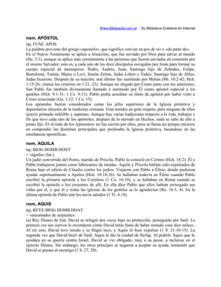 Www.Biblipedia.com.ar - Su Bibloteca Cristiana en Internet
nom, APÓSTOL
tip, FUNC APOS
La palabra proviene del griego «apostelo», que significa «enviar en pos de sí» o «de parte de».
En el Nuevo Testamento se aplica a Jesucristo, que fue enviado por Dios para salvar al mundo
(He. 3:1), aunque se aplica más comúnmente a las personas que fueron enviadas en comisión por
el mismo Salvador; esto es, a cada uno de los doce discípulos escogidos por Jesús para formar su
cuerpo especial de mensajeros: Pedro, Andrés, Juan, Santiago hijo de Zebedeo, Felipe,
Bartolomé, Tomás, Mateo o Leví, Simón Zelote, Judas Lebeo o Tadeo, Santiago hijo de Alfeo,
Judas Iscariote. Después de su traición, este último fue sustituido por Matías (Mt. 10:2-42; Hch.
1:15-26; véanse los criterios en 1:21, 22). Aunque no elegido por Cristo junto con los anteriores,
San Pablo fue también divinamente llamado e instituido por Él como apóstol especial a los
gentiles (Hch. 9:1-31; 1 Co. 9:11). Pablo podía acreditar su título de apóstol por haber visto a
Cristo resucitado (Gá. 1:12; 1 Co. 15).
Los apóstoles fueron considerados como los jefes superiores de la Iglesia primitiva y
depositarios directos de la tradición cristiana. Eran tenidos en gran respeto, pero ninguno de ellos
ejerció primado infalible y supremo. Aunque hay varias tradiciones respecto a la vida, trabajos y
fin que tuvo cada uno de los apóstoles, después de lo narrado en Hechos, nada se sabe de ello a
punto fijo. El «Credo de los Apóstoles» no fue escrito por ellos, pero se llama así porque encierra
en compendio las doctrinas principales que profesaba la Iglesia primitiva, basándose en las
enseñanzas apostólicas.
nom, AQUILA
tip, BIOG HOMB HONT
= «águila» (lat.).
Un judío convertido del Ponto, marido de Priscila. Pablo lo conoció en Corinto (Hch. 18:2). Él y
Pablo trabajaron juntos como fabricantes de tiendas. Aquila y Priscila habían sido expulsados de
Roma bajo el edicto de Claudio contra los judíos. Viajaron con Pablo a Éfeso, donde pudieron
ayudar espiritualmente a Apolos (Hch. 18:18-26). Se hallaban todavía en Éfeso cuando Pablo
escribió la primera epístola a los Corintios (1 Co. 16:19), y se hallaban en Roma cuando se
escribió la epístola a los creyentes de allí. En ella dice Pablo que ellos habían arriesgado sus
vidas por él, y que él y todas las iglesias de los gentiles se lo agradecían (Ro. 16:3, 4). En la
última epístola de Pablo aún les envía saludos (1 Ti. 4:19).
nom, AQUIS
tip, REYE BIOG HOMB HOAT
= «encantador de serpiente».
(a) Rey filisteo de Gat. David se refugió dos veces bajo su protección, perseguido por Saúl. La
primera vez sus siervos le recordaron cómo David tenía fama de haber matado «sus diez miles».
Al oír esto, David tuvo miedo y se fingió loco, y Aquis lo hizo expulsar (1 S. 21:10-15). La
segunda vez que David huyó de Saúl, Aquis le dio la ciudad de Siclag. Al pedirle Aquis que le
ayudara en su guerra contra Israel, David se vio obligado, muy a su pesar, a incluirse en el
ejército filisteo. Sin embargo, los otros príncipes se negaron a aceptar su ayuda, temiendo que
David se pasara al enemigo (1 S. 27, 28).
 