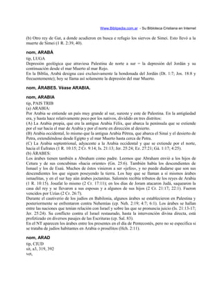Www.Biblipedia.com.ar - Su Bibloteca Cristiana en Internet
(b) Otro rey de Gat, a donde acudieron en busca e refugio los siervos de Simei. Esto llevó a la
muerte de Simei (1 R. 2:39, 40).
nom, ARABÁ
tip, LUGA
Depresión geológica que atraviesa Palestina de norte a sur = la depresión del Jordán y su
continuación desde el mar Muerto al mar Rojo.
En la Biblia, Arabá designa casi exclusivamente la hondonada del Jordán (Dt. 1:7; Jos. 18:8 y
frecuentemente); hoy se llama así solamente la depresión del mar Muerto.
nom, ÁRABES. Véase ARABIA.
nom, ARABIA
tip, PAIS TRIB
(a) ARABIA:
Por Arabia se entiende un país muy grande al sur, sureste y este de Palestina. En la antigüedad
era, y hasta hace relativamente poco por los nativos, dividido en tres distritos:
(A) La Arabia propia, que era la antigua Arabia Félix, que abarca la península que se extiende
por el sur hacia el mar de Arabia y por el norte en dirección al desierto.
(B) Arabia occidental, lo mismo que la antigua Arabia Pétrea, que abarca el Sinaí y el desierto de
Petra, extendiéndose desde Egipto y el mar Muerto hasta cerca de Petra.
(C) La Arabia septentrional, adyacente a la Arabia occidental y que se extiende por el norte,
hacia el Éufrates (1 R. 10:15; 2 Cr. 9:14; Is. 21:13; Jer. 25:24; Ez. 27:21; Gá. 1:17; 4:25).
(b) ÁRABES:
Los árabes tienen también a Abraham como padre. Leemos que Abraham envió a los hijos de
Cetura y de sus concubinas «hacia oriente» (Gn. 25:6). También había los descendientes de
Ismael y los de Esaú. Muchos de éstos vinieron a ser «jefes», y no puede dudarse que son sus
descendientes los que siguen poseyendo la tierra. Los hay que se llaman a sí mismos árabes
ismaelitas, y en el sur hay aún árabes joctanitas. Salomón recibía tributos de los reyes de Arabia
(1 R. 10:15). Josafat lo mismo (2 Cr. 17:11); en los días de Joram atacaron Judá, saquearon la
casa del rey y se llevaron a sus esposas y a algunos de sus hijos (2 Cr. 21:17; 22:1). Fueron
vencidos por Uzías (2 Cr. 26:7).
Durante el cautiverio de los judíos en Babilonia, algunos árabes se establecieron en Palestina y
posteriormente se enfrentaron contra Nehemías (cp. Neh. 2:19; 4:7; 6:1). Los árabes se hallan
entre las naciones que tenían relación con Israel y sobre las que se pronuncia juicio (Is. 21:13-17;
Jer. 25:24). Su conflicto contra el Israel restaurado, hasta la intervención divina directa, está
profetizado en diversos pasajes de las Escrituras (cp. Sal. 83).
En el NT aparecen los árabes entre los presentes en el día de Pentecostés, pero no se especifica si
se trataba de judíos habitantes en Arabia o prosélitos (Hch. 2:11).
nom, ARAD
tip, CIUD
sit, a3, 319, 392
vet,
 