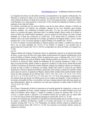 Www.Biblipedia.com.ar - Su Bibloteca Cristiana en Internet
Las Sagradas Escrituras nos describen una flora correspondiente a las regiones subtropicales. En
Palestina se alternan la aridez con la fertilidad. Las regiones más fértiles de las tierras bíblicas
eran la llanura de Sarón a lo largo de la costa (Is. 35:2), los bosques de pinos y cedros del Líbano
y del Hermón y los valles próximos a Jericó (Éx. 9:25), el llano de Esdraelón en Galilea y ciertas
regiones al otro lado del Jordán.
Los árboles conocidos por los autores bíblicos eran de los tipos leñosos, arbustos y árboles de
maderas resinosas. Los árboles son utilizados, además de sus usos naturales, para enseñar
diversas verdades. Así, simbolizan al hombre justo (Sal. 1:3), que «es como el árbol plantado
junto a la corriente del agua»; dará buen fruto a su debido tiempo. Quien confía en el Señor es
como el árbol que tendrá follaje abundante y que no temerá el calor porque sus raíces estarán
hundidas en el agua que conservará su verdor (Jer. 17:8). Quien pone su confianza en otro
hombre viene a ser como tamarindo en la estepa, que habita en los lugares áridos y secos y nunca
prospera (Jer. 17:6). La misma analogía se aplica también a los pueblos (Os. 14:6-8).
A veces los árboles son personificados en figuras poéticas que alaban y celebran las obras de
Dios; así, en Isaías aplauden (Is. 55:12); en los Salmos se alegran y son saciados por la
generosidad del Creador (Sal. 96:12; 104:16); comprenden las obras del Señor en Ezequiel (Ez.
17:24).
(a) AT:
Algunos árboles del Antiguo Testamento tienen un significado especial en la historia del pueblo
de Dios, ya que cerca de ellos tuvo lugar algún acontecimiento de especial significación; así:la
encina de More en Hebrón, donde el Señor se apareció dos veces a Abraham (Gn. 12:6-7; 18:1);
el encinar de Mamre que está en Hebrón, donde Abraham edificó un altar (Gn. 13:8); el terebinto
de Bet-el; la encina de Jabes, donde los habitantes de las cercanías enterraron a Saúl y a sus
hijos; la encina de Ofra, donde el Señor se apareció a Gedeón; el valle de Ela, donde David mató
a Goliat; el tamarisco de Beerseba, donde Abraham, después de establecer alianza con Abimelec,
levantó un altar al Señor; el tamarisco de Gabaa, donde Saúl recibió la noticia de que habían
descubierto a David; la palmera de Débora, donde ésta solía sentarse y donde los israelitas subían
juntos para los juicios; el granado de Migrón, donde estaba sentado Saúl cuando Jonatán intentó
cruzar las filas enemigas de los filisteos (Gn. 12:6-7; 18:1; Gn. 13:8; 1 R. 13:14; 1 Cr. 10:12;
Jue. 6:11; 1 S. 17:2; Gn. 21:23-33; y 1 S. 22:6; Jue. 4:5; 1 S. 14:2). Estos pasajes y muchos otros
nos indican hasta qué punto los árboles gozan de un carácter privilegiado, si bien accidental, en
los hechos del pueblo de Dios. Los profetas y las leyes ordenan destruir todo árbol que pueda ser,
aun indirectamente, objeto de veneración o de culto que solamente se debía rendir al Señor (Dt.
12:2-3; 16:21; Jer. 2:20).
(b) NT:
En el Nuevo Testamento el árbol se menciona en el sentido general de vegetación, o como en el
caso de las parábolas de Jesús: cuando compara el reino de Dios a un árbol frondoso en el cual
todos los hombres tienen abrigo; o cuando lo compara al grano de mostaza (Mt. 13:22; Lc.
13:19); o cuando enseña a discernir a los hombres buenos de los malos por sus frutos (Mt.
7:17-19); los nuevos brotes de la higuera presagian el verano (Mt. 24:32; Lc. 21:29).
El árbol sirve también para simbolizar la reprobación final del pueblo que no recibió a Cristo, en
los gestos y palabras del Bautista, cuando ya el hacha está puesta a la raíz para cortarlo y
arrojarlo al fuego (Mt. 3:10; Lc. 3:9). Finalmente, los árboles estériles indican la maldición que
impide dar buenos frutos (Mt. 34:32; Lc. 21:29). Con relación a los distintos árboles véanse los
respectivos artículos.
 