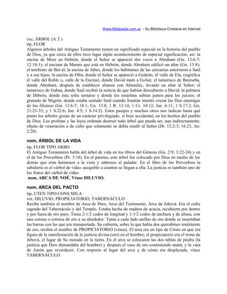Www.Biblipedia.com.ar - Su Bibloteca Cristiana en Internet
exc, ÁRBOL (A.T.)
tip, FLOR
Algunos árboles del Antiguo Testamento tienen un significado especial en la historia del pueblo
de Dios, ya que cerca de ellos tuvo lugar algún acontecimiento de especial significación; así: la
encina de More en Hebrón, donde el Señor se apareció dos veces a Abraham (Gn. 12:6-7;
12:18-1); el encinar de Mamre que está en Hebrón, donde Abraham edificó un altar (Gn. 13:8);
el terebinto de Bet-el; la encina de Jabes, donde los habitantes de las cercanías enterraron a Saúl
y a sus hijos; la encina de Ofra, donde el Señor se apareció a Gedeón; el valle de Ela, (significa
el valle del Roble o, valle de la Encina), donde David mató a Goliat; el tamarisco de Beerseba,
donde Abraham, después de establecer alianza con Abimelec, levantó un altar al Señor; el
tamarisco de Gabaa, donde Saúl recibió la noticia de que habían descubierto a David; la palmera
de Débora, donde ésta solía sentarse y donde los israelitas subían juntos para los juicios; el
granado de Migrón, donde estaba sentado Saúl cuando Jonatán intentó cruzar las filas enemigas
de los filisteos (Gn. 12:6-7; 18:1; Un. 13:8; 1 R. 13:14; 1 Cr. 10:12; Jue. 6:11; 1 S.17:2; Gn.
21:23-33; y 1 S.22:6; Jue. 4:5; 1 S.14:2). Estos pasajes y muchos otros nos indican hasta qué
punto los árboles gozan de un carácter privilegiado, si bien accidental, en los hechos del pueblo
de Dios. Los profetas y las leyes ordenan destruir todo árbol que pueda ser, aun indirectamente,
objeto de veneración o de culto que solamente se debía rendir al Señor (Dt. 12:2-3; 16:21; Jer.
2:20).
nom, ÁRBOL DE LA VIDA
tip, FLOR TIPO ARBO
El Antiguo Testamento habla del árbol de vida en los libros del Génesis (Gn. 2:9; 3:22-24) y en
el de los Proverbios (Pr. 3:18). En el paraíso, este árbol fue colocado por Dios en medio de los
demás que eran hermosos a la vista y sabrosos al paladar. En el libro de los Proverbios la
sabiduría es el «árbol de vida» asequible a cuantos se llegan a ella. La justicia es también uno de
los frutos del «árbol de vida».
nom, ARCA DE NOÉ. Véase DILUVIO.
nom, ARCA DEL PACTO
tip, UTEN TIPO CONS MILA
ver, DILUVIO, PROPICIATORIO, TABERNÁCULO
Recibe también el nombre de Arca de Dios, Arca del Testimonio, Arca de Jehová. Era el cofre
sagrado del Tabernáculo y del Templo. Estaba hecha de madera de acacia, recubierta por dentro
y por fuera de oro puro. Tenía 2-1/2 codos de longitud y 1-1/2 codos de anchura y de altura, con
una corona o cornisa de oro a su alrededor. Tenía a cada lado anillas de oro donde se insertaban
las barras con las que era transportada. Su cubierta, sobre la que había dos querubines totalmente
de oro, recibía el nombre de PROPICIATORIO (véase). El arca era un tipo de Cristo en que era
figura de la manifestación de la justicia divina (oro) en el hombre; el propiciatorio era el trono de
Jehová, el lugar de Su morada en la tierra. En el arca se colocaron las dos tablas de piedra (la
justicia que Dios demandaba del hombre) y después el vaso de oro conteniendo maná, y la vara
de Aarón que reverdeció. Con respecto al lugar del arca y de cómo era desplazada, véase
TABERNÁCULO.
 