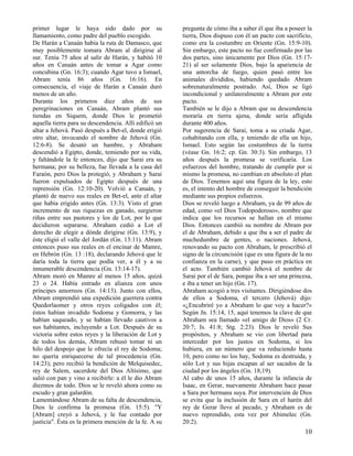 primer lugar le haya sido dado por su                  pregunta de cómo iba a saber él que iba a poseer la
llamamiento, como padre del pueblo escogido.           tierra, Dios dispuso con él un pacto con sacrificio,
De Harán a Canaán había la ruta de Damasco, que        como era la costumbre en Oriente (Gn. 15:9-10).
muy posiblemente tomara Abram al dirigirse al          Sin embargo, este pacto no fue confirmado por las
sur. Tenía 75 años al salir de Harán, y habitó 10      dos partes, sino únicamente por Dios (Gn. 15:17-
años en Canaán antes de tomar a Agar como              21) al ser solamente Dios, bajo la apariencia de
concubina (Gn. 16:3); cuando Agar tuvo a Ismael,       una antorcha de fuego, quien pasó entre los
Abram tenía 86 años (Gn. 16:16). En                    animales divididos, habiendo quedado Abram
consecuencia, el viaje de Harán a Canaán duró          sobrenaturalmente postrado. Así, Dios se ligó
menos de un año.                                       incondicional y unilateralmente a Abram por este
Durante los primeros diez años de sus                  pacto.
peregrinaciones en Canaán, Abram plantó sus            También se le dijo a Abram que su descendencia
tiendas en Siquem, donde Dios le prometió              moraría en tierra ajena, donde sería afligida
aquella tierra para su descendencia. Allí edificó un   durante 400 años.
altar a Jehová. Pasó después a Bet-el, donde erigió    Por sugerencia de Sarai, toma a su criada Agar,
otro altar, invocando el nombre de Jehová (Gn.         cohabitando con ella, y teniendo de ella un hijo,
12:6-8). Se desató un hambre, y Abraham                Ismael. Esto según las costumbres de la tierra
descendió a Egipto, donde, temiendo por su vida,       (véase Gn. 16:2; cp. Gn. 30:3). Sin embargo, 13
y faltándole la fe entonces, dijo que Sarai era su     años después la promesa se verificaría. Los
hermana; por su belleza, fue llevada a la casa del     esfuerzos del hombre, tratando de cumplir por si
Faraón, pero Dios la protegió, y Abraham y Sarai       mismo la promesa, no cambian en absoluto el plan
fueron expulsados de Egipto después de una             de Dios. Tenemos aquí una figura de la ley, esto
reprensión (Gn. 12:10-20). Volvió a Canaán, y          es, el intento del hombre de conseguir la bendición
plantó de nuevo sus reales en Bet-el, ante el altar    mediante sus propios esfuerzos.
que había erigido antes (Gn. 13:3). Visto el gran      Dios se reveló luego a Abraham, ya de 99 años de
incremento de sus riquezas en ganado, surgieron        edad, como «el Dios Todopoderoso», nombre que
riñas entre sus pastores y los de Lot, por lo que      indica que los recursos se hallan en el mismo
decidieron separarse. Abraham cedió a Lot el           Dios. Entonces cambió su nombre de Abram por
derecho de elegir a dónde dirigirse (Gn. 13:9), y      el de Abraham, debido a que iba a ser el padre de
éste eligió el valle del Jordán (Gn. 13:11). Abram     muchedumbre de gentes, o naciones. Jehová,
entonces puso sus reales en el encinar de Mamre,       renovando su pacto con Abraham, le prescribió el
en Hebrón (Gn. 13 :18), declarando Jehová que le       signo de la circuncisión (que es una figura de la no
daría toda la tierra que podía ver, a él y a su        confianza en la carne), y que puso en práctica en
innumerable descendencia (Gn. 13:14-17).               el acto. También cambió Jehová el nombre de
Abram moró en Mamre al menos 15 años, quizá            Sarai por el de Sara, porque iba a ser una princesa,
23 o 24. Había entrado en alianza con unos             e iba a tener un hijo (Gn. 17).
príncipes amorreos (Gn. 14:13). Junto con ellos,       Abraham acogió a tres visitantes. Dirigiéndose dos
Abram emprendió una expedición guerrera contra         de ellos a Sodoma, el tercero (Jehová) dijo:
Quedorlaomer y otros reyes coligados con él;           «¿Encubriré yo a Abraham lo que voy a hacer?»
éstos habían invadido Sodoma y Gomorra, y las          Según Jn. 15:14, 15, aquí tenemos la clave de que
habían saqueado, y se habían llevado cautivos a        Abraham sea llamado «el amigo de Dios» (2 Cr.
sus habitantes, incluyendo a Lot. Después de su        20:7; Is. 41:8; Stg. 2:23). Dios le reveló Sus
victoria sobre estos reyes y la liberación de Lot y    propósitos, y Abraham se vio con libertad para
de todos los demás, Abram rehusó tomar ni un           interceder por los justos en Sodoma, si los
hilo del despojo que le ofrecía el rey de Sodoma;      hubiera, en un número que va reduciendo hasta
no quería enriquecerse de tal procedencia (Gn.         10, pero como no los hay, Sodoma es destruida, y
14:23); pero recibió la bendición de Melquisedec,      sólo Lot y sus hijas escapan al ser sacados de la
rey de Salem, sacerdote del Dios Altísimo, que         ciudad por los ángeles (Gn. 18,19).
salió con pan y vino a recibirle: a él le dio Abram    Al cabo de unos 15 años, durante la infancia de
diezmos de todo. Dios se le reveló ahora como su       Isaac, en Gerar, nuevamente Abraham hace pasar
escudo y gran galardón.                                a Sara por hermana suya. Por intervención de Dios
Lamentándose Abram de su falta de descendencia,        se evita que la inclusión de Sara en el harén del
Dios le confirma la promesa (Gn. 15:5). "Y             rey de Gerar lleve al pecado, y Abraham es de
[Abram] creyó a Jehová, y le fue contado por           nuevo reprendido, esta vez por Abimelec (Gn.
justicia". Ésta es la primera mención de la fe. A su   20:2).
                                                                                                        10
 
