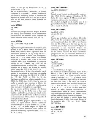 reinar, no sea que se desencadene Su ira, y             nom, BESTIALIDAD
perezcan (Sal. 2:12).                                   tip, LEYE RELI COST
En las «Constituciones Apostólicas», un escrito         vet,
compilado en el siglo IV d.C., se hace referencia a     Pecado sexual bastante común entre los cananeos
que entonces hombres y mujeres se sentaban por          (Lv. 18:23-25), los egipcios (Herodoto, II, 46,
separado en distintos lados de la sala, por lo que el   habla del chivo sagrado de Mende, usado para
beso no se daba entonces entre personas de              semejante práctica como rito religioso).
distinto sexo.                                          En Israel era castigada con la muerte, tanto de la
                                                        persona humana como del animal (Éx. 22:18; Lv.
nom, BESOR                                              20:15 ss; cfr. Dt. 27:21).
tip, RIOS
vet,                                                    nom, BETÁBARA
Torrente que pasa por Beerseba después de nacer         tip, CIUD MANU
en Aroer y que desemboca en el Mediterráneo             sit, a2, 451, 406
cerca de Gaza. Se menciona en las campañas de           vet,
David contra los amalecitas (1 S. 30:9, 10, 21).        Pueblo que se hallaba en las riberas del Jordán
                                                        (Jue. 7:24). En los mejores manuscritos antiguos
nom, BESTIA                                             del Evangelio de S. Juan (Jn. 1:28) se lee «Betania
tip, CUAD LEYE FAUN TIPO                                más allá del Jordán», y no Bet-bara, que fue una
vet,                                                    variante que por algún motivo se introdujo en un
Aparte de su significado normal en castellano, esta     manuscrito y que prevaleció después por
palabra es en la Biblia símbolo apocalíptico de         influencia de Orígenes y de S. Juan Crisóstomo.
fuerza bruta, sensual, lasciva, opuesta a Dios. En      En las últimas ediciones del Nuevo Testamento
este sentido aparece en Dn. 7 y en Ap. 13:11-18.        griego hechas por las Sociedades Bíblicas se ha
En su sentido literal se aplica a los cuadrúpedos.      corregido, poniendo más correctamente Betania.
Según Gn. 1:25-28, fueron creadas en la misma
etapa que el hombre, pero a éste le fue dado            nom, BETANIA
dominio sobre ellas, colocándolo en categoría           tip, CIUD
distinta (1 Co. 15:44-46; Stg. 3:15). Se las            ver, BETÁBARA
considera dotadas de un alma física (o «vida»),         sit, a3, 380, 79
residente en la sangre, por lo cual se prohibe          vet,
comer sangre (Lv. 7:27; 17:10; Hch. 15:29).             = «casa de dátiles, o de higos».
La principal riqueza de las tribus nómadas era el       (a) Pueblo en la ladera oriental del monte de los
ganado, y los rebaños se mencionan con mucha            Olivos, a unos 3 Km. de Jerusalén, cerca del
frecuencia en la bestia (Dt. 32:14; 2 S. 17:29; 2       camino de Jericó. Era donde residían Lázaro,
Cr. 7:5; Sal. 78:52; Is. 53:6; Jn. 10:1-8),             Marta y María (Jn. 11:1; 12:1), y también Simón
haciéndoseles objeto de solícitos cuidados (Nm.         el leproso, donde tuvo lugar una de las unciones
32:16; Is. 53:16; Jer. 33:13). Para la carga se         de Jesús (Mt. 26:6-13; Mr. 14:3). Fue cerca de
usaba el camello, para montura y labores de             Betania que el Señor Jesús ascendió al cielo (Mt.
campo, el asno, y el caballo sólo para la guerra        21:17; 26:6; Mr. 11:1, 11, 12; 14:3; Lc. 19:29;
(Gn. 12:16; 2 S. 19:26; 2 R. 2:11; Jer. 12:5).          24:50; Jn. 11:1, 18; 12:1). Es ahora una aldea
La ley mosaica prohibía maltratar a las bestias         ruinosa y pobre llamada «el-Azariyeh», o
(Éx. 23:4, 5, 12; Dt. 25:4), pero el buey que           «Lazariyeh» (el pueblo de Lázaro). En lugar de las
mataba a un hombre a cornadas era tratado como          lujuriantes palmeras datileras del pasado, crecen
un criminal (Éx. 21:28). Entre las bestias salvajes     en la actualidad olivos, higueras, y granadas.
se mencionan más el león, el oso, el leopardo, el       (b) Al este del Jordán, el pueblo donde Juan
zorro y la hiena o chacal.                              bautizaba cuando el Señor Jesús volvió después de
Algunos pueblos paganos representaban a sus             la tentación (Jn. 1:28; cp. 10:40). Véase
dioses en figura animal, práctica condenada             BETÁBARA.
severamente por la ley y los profetas (Éx. 32; 1 R.
12:28; 13:2). La bestia emplea la figura de             nom, BET-AVÉN
animales o bestias fantásticas como símbolo de          tip, LUGA DESI
potencias históricas y espirituales (Nm. 21:8; Ez.      sit, a2, 358, 354
1; Dn. 7; Ap. 4).                                       vet,
                                                                                                      101
 